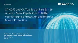 CA	ACF2	and	CA	Top	Secret	Part	2:		r16	
is	Here	- More	Capabilities	to	Better	
Your	Enterprise	Protection	and	Improve	
Breach	Protection	
Paul	Rauchet	– Director,		Software		Engineering
John		Pinkowski	– Senior		Principal	Product	 Manager
Mainframe
CA	Technologies
MFX11E
 