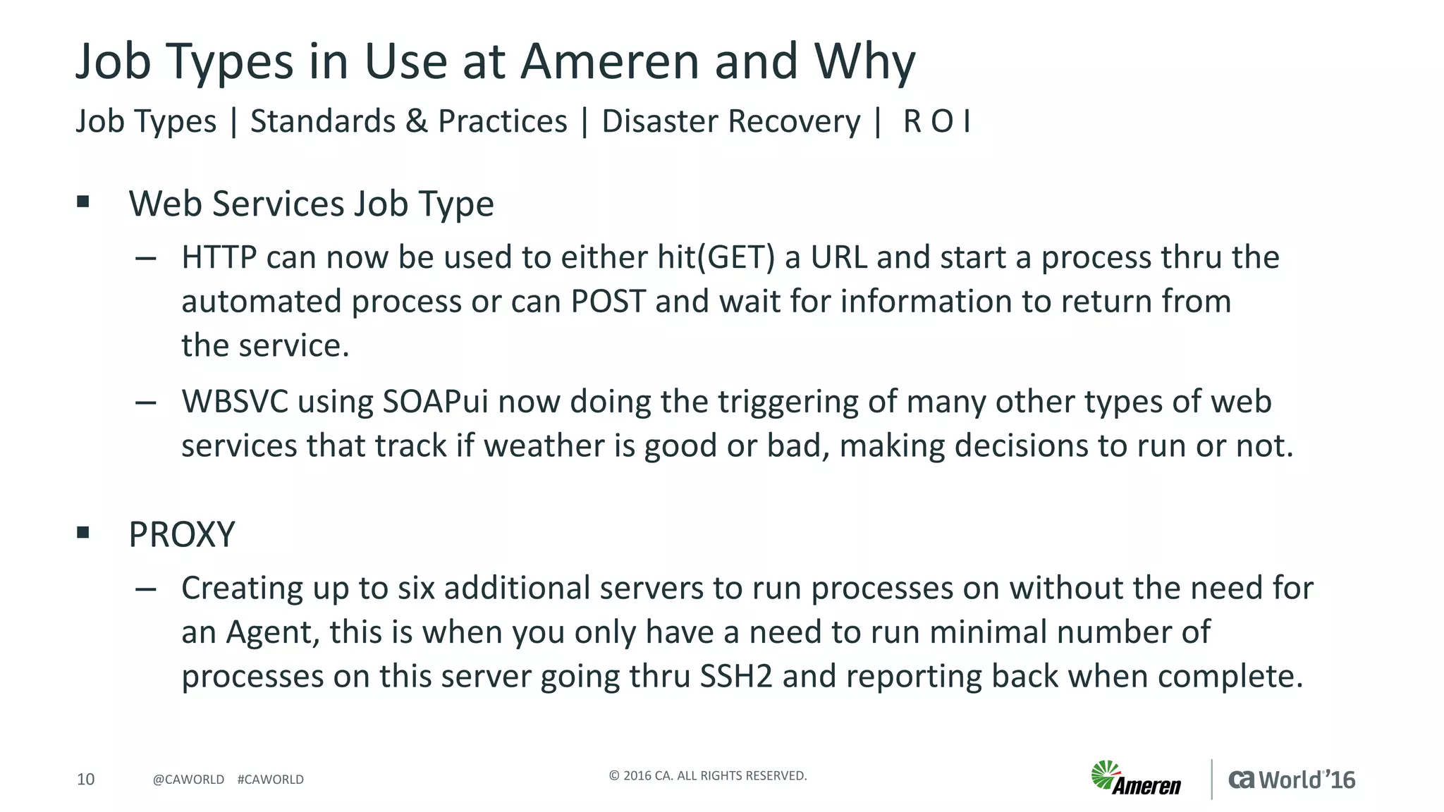 10 ©	2016	CA.	ALL	RIGHTS	RESERVED.@CAWORLD				#CAWORLD
Job	Types	in	Use	at	Ameren	and	Why
§ Web	Services	Job	Type
– HTTP	can	now	be	used	to	either	hit(GET)	a	URL	and	start	a	process	thru	the	
automated	process	or	can	POST	and	wait	for	information	to	return	from	
the	service.	
– WBSVC	using	SOAPui now	doing	the	triggering	of	many	other	types	of	web	
services	that	track	if	weather	is	good	or	bad,	making	decisions	to	run	or	not.
§ PROXY
– Creating	up	to	six	additional	servers	to	run	processes	on	without	the	need	for	
an	Agent,	this	is	when	you	only	have	a	need	to	run	minimal	number	of	
processes	on	this	server	going	thru	SSH2	and	reporting	back	when	complete.
Job	Types	|	Standards	&	Practices	|	Disaster	Recovery	|		R	O	I
 