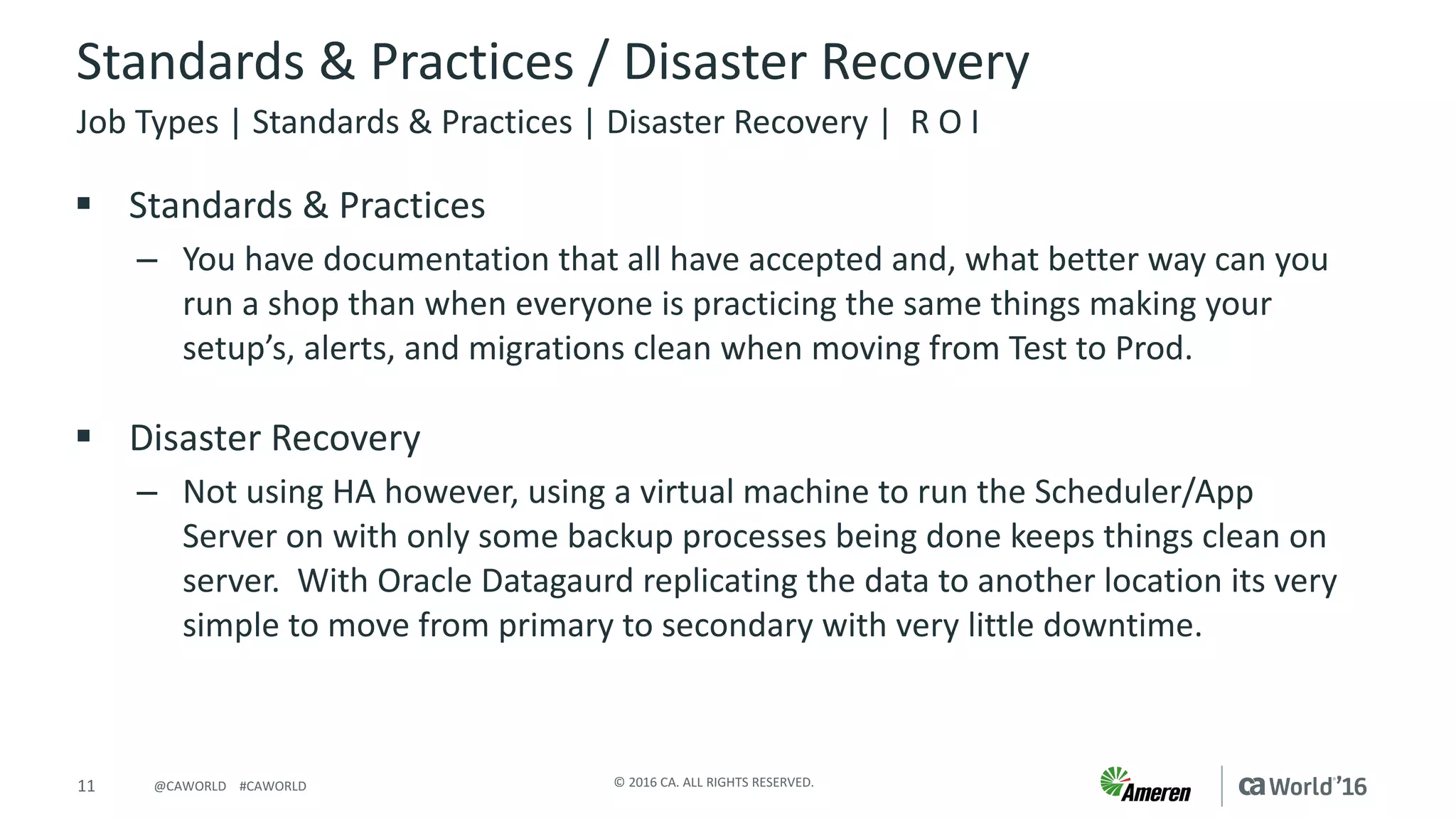 11 ©	2016	CA.	ALL	RIGHTS	RESERVED.@CAWORLD				#CAWORLD
Standards	&	Practices	/	Disaster	Recovery
§ Standards	&	Practices
– You	have	documentation	that	all	have	accepted	and,	what	better	way	can	you	
run	a	shop	than	when	everyone	is	practicing	the	same	things	making	your	
setup’s,	alerts,	and	migrations	clean	when	moving	from	Test	to	Prod.
§ Disaster	Recovery
– Not	using	HA	however,	using	a	virtual	machine	to	run	the	Scheduler/App	
Server	on	with	only	some	backup	processes	being	done	keeps	things	clean	on	
server.		With	Oracle	Datagaurd replicating	the	data	to	another	location	its	very	
simple	to	move	from	primary	to	secondary	with	very	little	downtime.
Job	Types	|	Standards	&	Practices	|	Disaster	Recovery	|		R	O	I
 