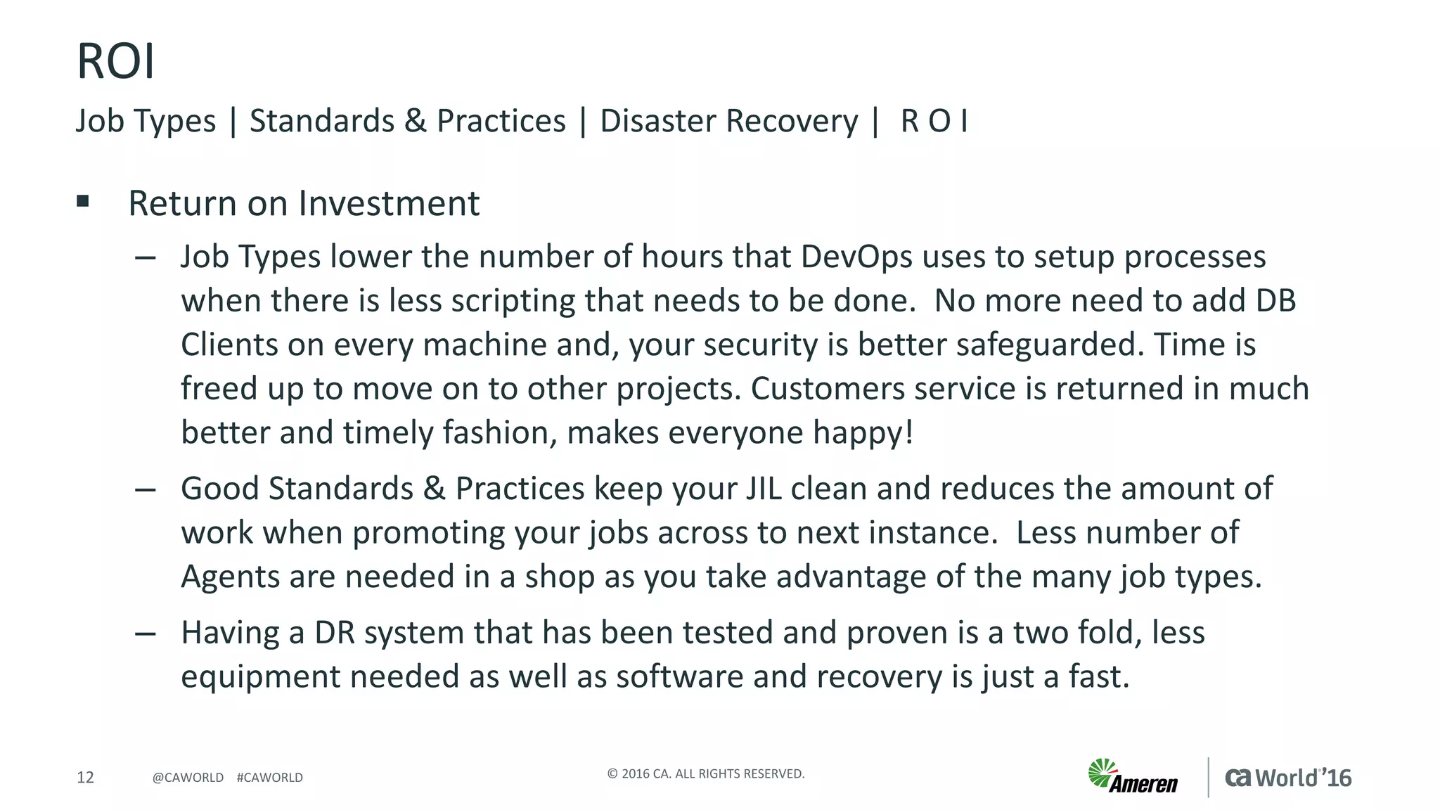 12 ©	2016	CA.	ALL	RIGHTS	RESERVED.@CAWORLD				#CAWORLD
ROI
§ Return	on	Investment
– Job	Types	lower	the	number	of	hours	that	DevOps	uses	to	setup	processes	
when	there	is	less	scripting	that	needs	to	be	done.		No	more	need	to	add	DB	
Clients	on	every	machine	and,	your	security	is	better	safeguarded.	Time	is	
freed	up	to	move	on	to	other	projects.	Customers	service	is	returned	in	much	
better	and	timely	fashion,	makes	everyone	happy!
– Good	Standards	&	Practices	keep	your	JIL	clean	and	reduces	the	amount	of	
work	when	promoting	your	jobs	across	to	next	instance.		Less	number	of	
Agents	are	needed	in	a	shop	as	you	take	advantage	of	the	many	job	types.
– Having	a	DR	system	that	has	been	tested	and	proven	is	a	two	fold,	less	
equipment	needed	as	well	as	software	and	recovery	is	just	a	fast.
Job	Types	|	Standards	&	Practices	|	Disaster	Recovery	|		R	O	I
 