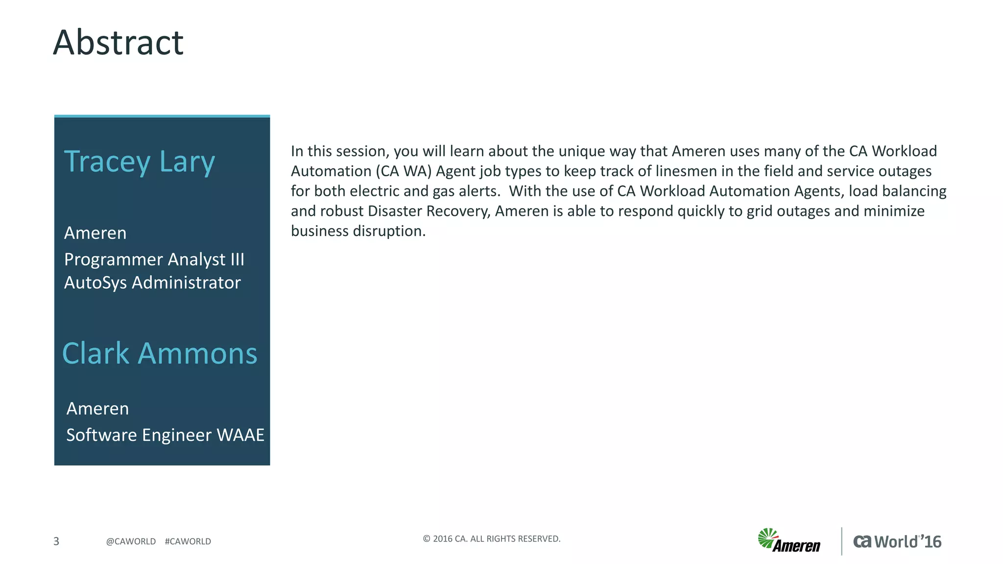 3 ©	2016	CA.	ALL	RIGHTS	RESERVED.@CAWORLD				#CAWORLD
Abstract
In	this	session,	you	will	learn	about	the	unique	way	that	Ameren	uses	many	of	the	CA	Workload	
Automation	(CA	WA)	Agent	job	types	to	keep	track	of	linesmen	in	the	field	and	service	outages	
for	both	electric	and	gas	alerts.		With	the	use	of	CA	Workload	Automation	Agents,	load	balancing	
and	robust	Disaster	Recovery,	Ameren	is	able	to	respond	quickly	to	grid	outages	and	minimize	
business	disruption.
Tracey	Lary	
Ameren
Programmer	Analyst	III	
AutoSys	Administrator
Ameren
Software	Engineer	WAAE
Clark	Ammons
 