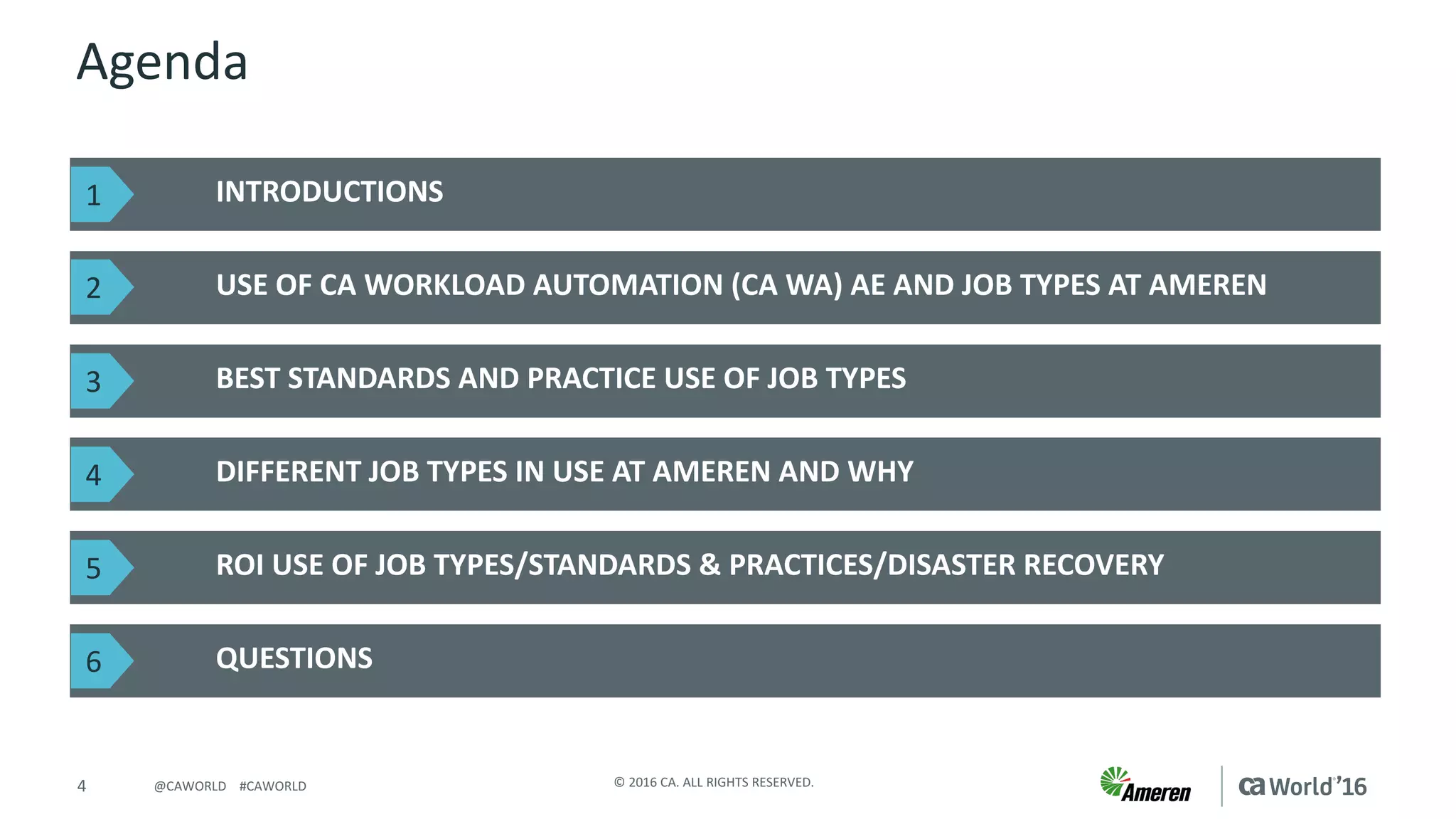 4 ©	2016	CA.	ALL	RIGHTS	RESERVED.@CAWORLD				#CAWORLD
Agenda
INTRODUCTIONS	
USE	OF	CA	WORKLOAD	AUTOMATION	(CA	WA)	AE	AND	JOB	TYPES	AT	AMEREN
QUESTIONS
BEST	STANDARDS	AND	PRACTICE	USE	OF	JOB	TYPES
DIFFERENT	JOB	TYPES	IN	USE	AT	AMEREN	AND	WHY
ROI	USE	OF	JOB	TYPES/STANDARDS	&	PRACTICES/DISASTER	RECOVERY
1
2
3
4
5
6
 
