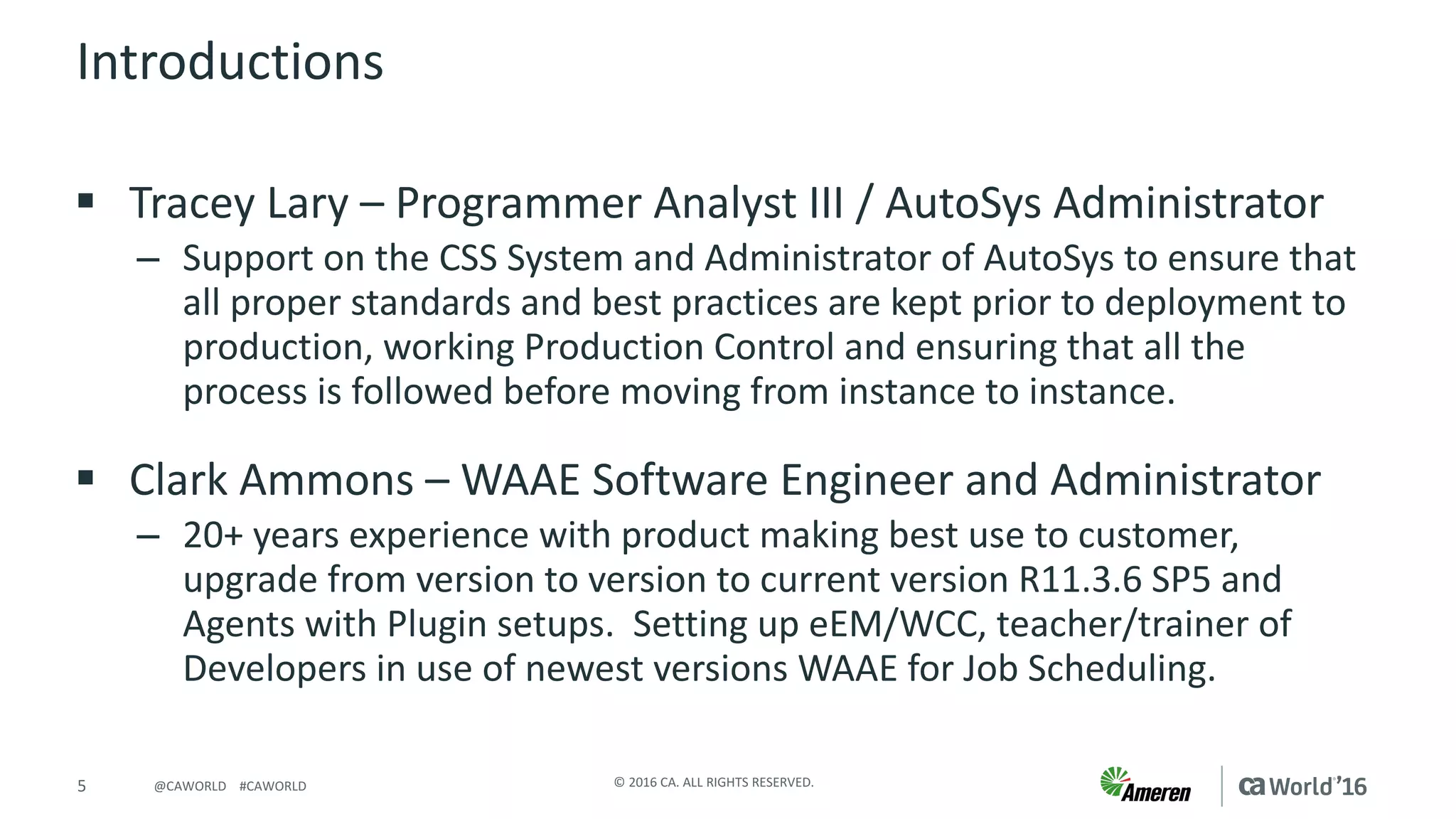 5 ©	2016	CA.	ALL	RIGHTS	RESERVED.@CAWORLD				#CAWORLD
Introductions
§ Tracey	Lary – Programmer	Analyst	III	/	AutoSys Administrator
– Support	on	the	CSS	System	and	Administrator	of	AutoSys to	ensure	that	
all	proper	standards	and	best	practices	are	kept	prior	to	deployment	to	
production,	working	Production	Control	and	ensuring	that	all	the	
process	is	followed	before	moving	from	instance	to	instance.
§ Clark	Ammons	– WAAE	Software	Engineer	and	Administrator	
– 20+	years	experience	with	product	making	best	use	to	customer,	
upgrade	from	version	to	version	to	current	version	R11.3.6	SP5	and	
Agents	with	Plugin	setups.		Setting	up	eEM/WCC,	teacher/trainer	of	
Developers	in	use	of	newest	versions	WAAE	for	Job	Scheduling.
 