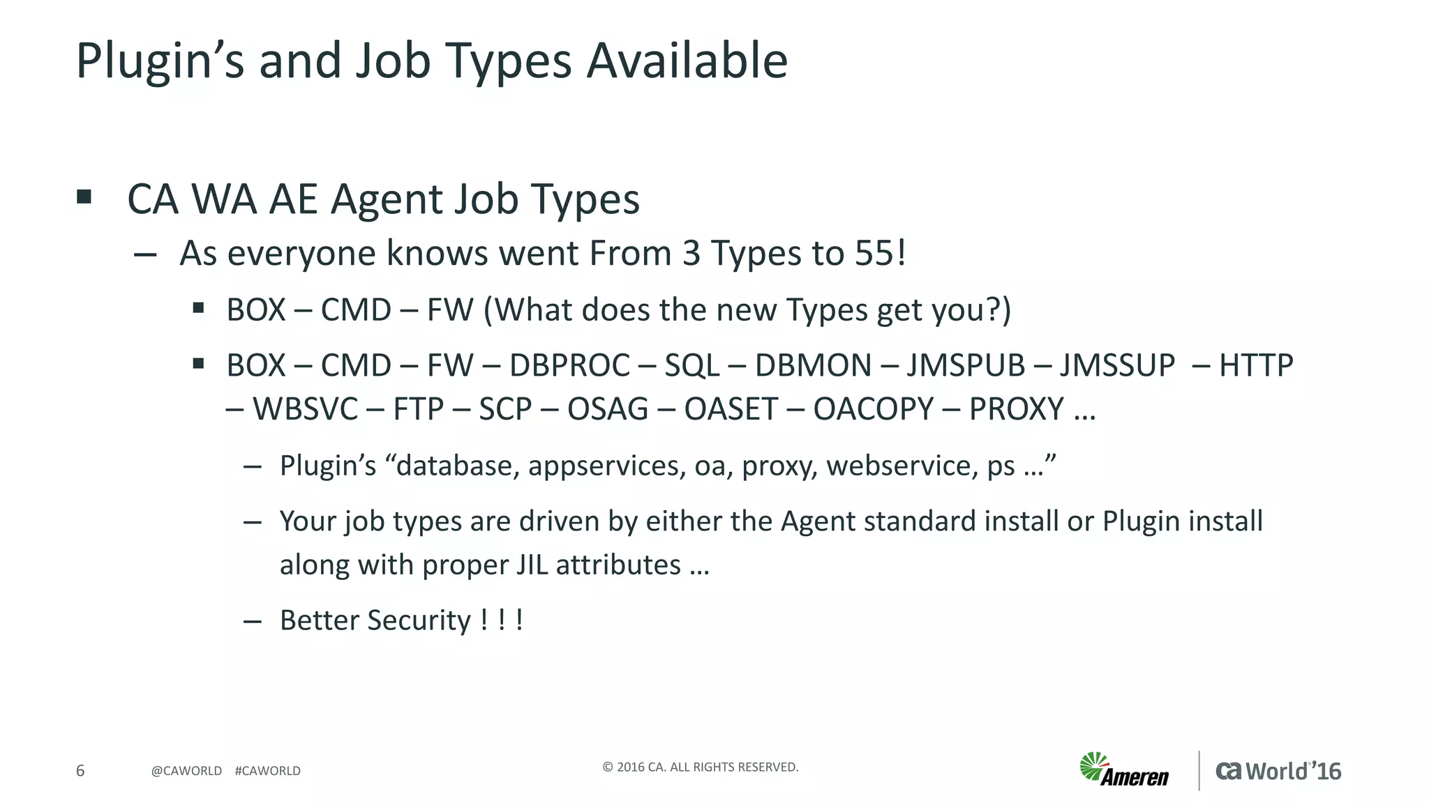6 ©	2016	CA.	ALL	RIGHTS	RESERVED.@CAWORLD				#CAWORLD
Plugin’s	and	Job	Types	Available
§ CA	WA	AE	Agent	Job	Types
– As	everyone	knows	went	From	3	Types	to	55!	
§ BOX	– CMD	– FW	(What	does	the	new	Types	get	you?)
§ BOX	– CMD	– FW	– DBPROC	– SQL	– DBMON	– JMSPUB	– JMSSUP		– HTTP			
– WBSVC	– FTP	– SCP	– OSAG	– OASET	– OACOPY	– PROXY	…
– Plugin’s	“database,	appservices,	oa,	proxy,	webservice,	ps …”	
– Your	job	types	are	driven	by	either	the	Agent	standard	install	or	Plugin	install	
along	with	proper	JIL	attributes	…
– Better	Security	!	!	!
 