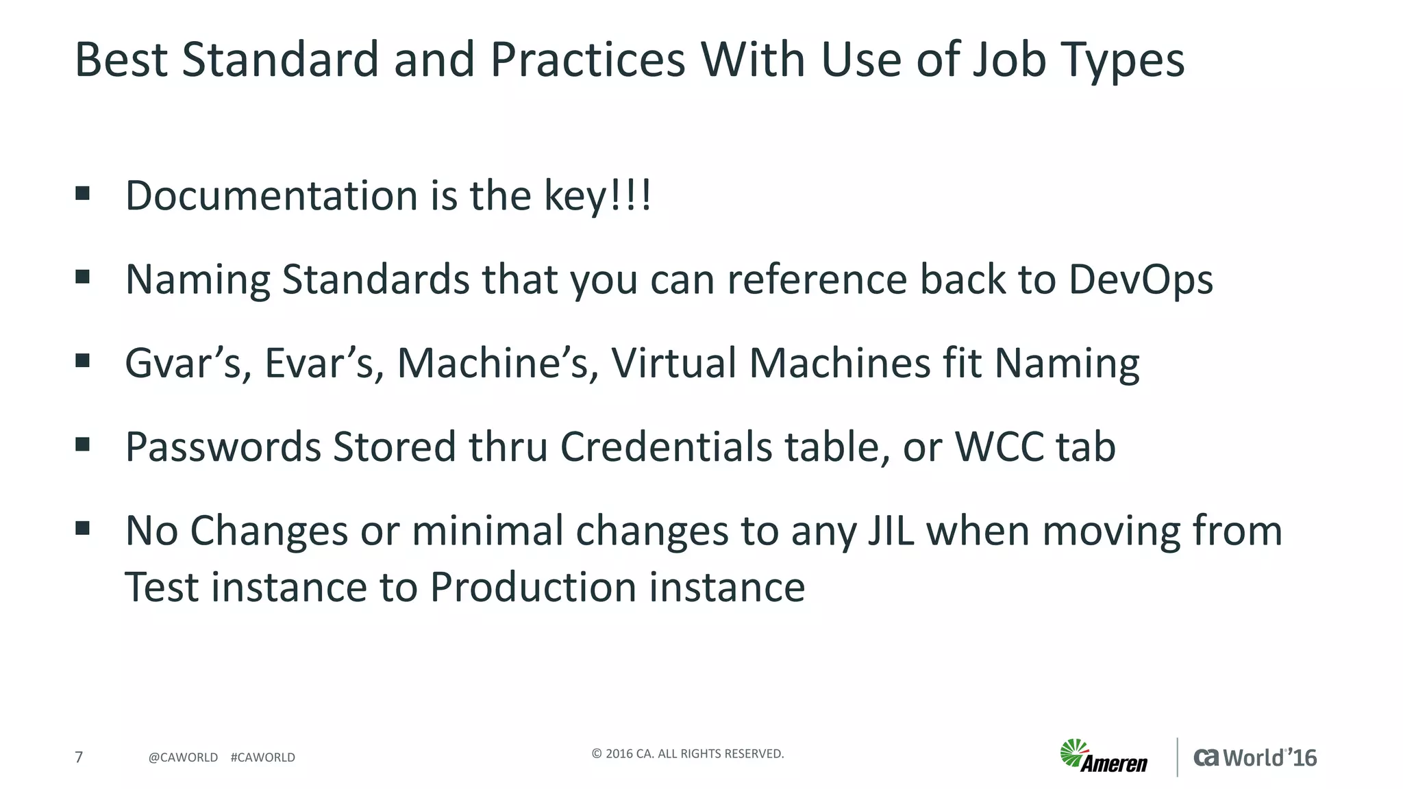 7 ©	2016	CA.	ALL	RIGHTS	RESERVED.@CAWORLD				#CAWORLD
Best	Standard	and	Practices	With	Use	of	Job	Types
§ Documentation	is	the	key!!!	
§ Naming	Standards	that	you	can	reference	back	to	DevOps
§ Gvar’s,	Evar’s,	Machine’s,	Virtual	Machines	fit	Naming
§ Passwords	Stored	thru	Credentials	table,	or	WCC	tab
§ No	Changes	or	minimal	changes	to	any	JIL	when	moving	from	
Test	instance	to	Production	instance
 