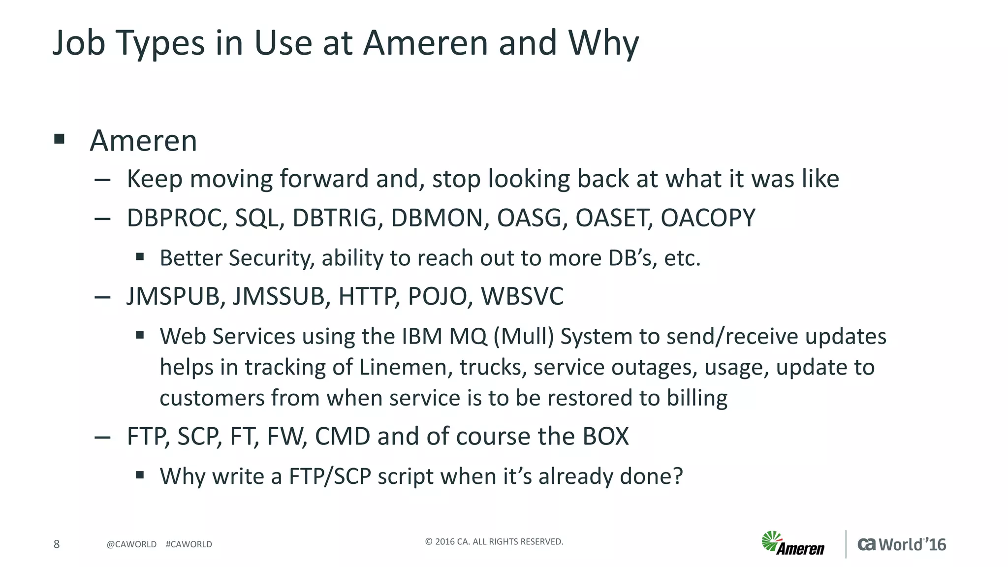 8 ©	2016	CA.	ALL	RIGHTS	RESERVED.@CAWORLD				#CAWORLD
Job	Types	in	Use	at	Ameren	and	Why
§ Ameren
– Keep	moving	forward	and,	stop	looking	back	at	what	it	was	like
– DBPROC,	SQL,	DBTRIG,	DBMON,	OASG,	OASET,	OACOPY
§ Better	Security,	ability	to	reach	out	to	more	DB’s,	etc.
– JMSPUB,	JMSSUB,	HTTP,	POJO,	WBSVC
§ Web	Services	using	the	IBM	MQ	(Mull)	System	to	send/receive	updates	
helps	in	tracking	of	Linemen,	trucks,	service	outages,	usage,	update	to	
customers	from	when	service	is	to	be	restored	to	billing
– FTP,	SCP,	FT,	FW,	CMD	and	of	course	the	BOX
§ Why	write	a	FTP/SCP	script	when	it’s	already	done?
 