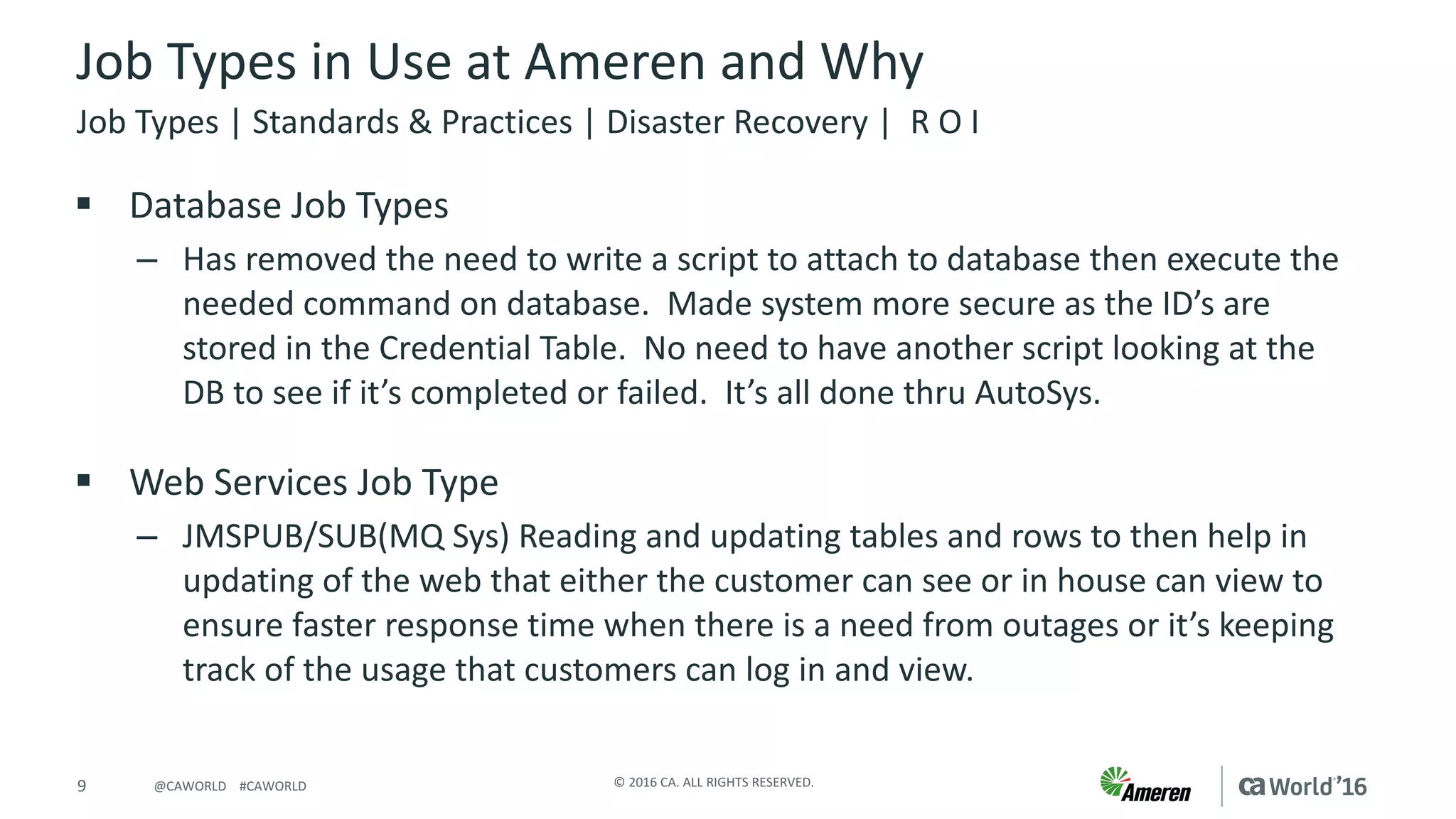 9 ©	2016	CA.	ALL	RIGHTS	RESERVED.@CAWORLD				#CAWORLD
Job	Types	in	Use	at	Ameren	and	Why
§ Database	Job	Types
– Has	removed	the	need	to	write	a	script	to	attach	to	database	then	execute	the	
needed	command	on	database.		Made	system	more	secure	as	the	ID’s	are	
stored	in	the	Credential	Table.		No	need	to	have	another	script	looking	at	the	
DB	to	see	if	it’s	completed	or	failed.		It’s	all	done	thru	AutoSys.
§ Web	Services	Job	Type
– JMSPUB/SUB(MQ	Sys)	Reading	and	updating	tables	and	rows	to	then	help	in	
updating	of	the	web	that	either	the	customer	can	see	or	in	house	can	view	to	
ensure	faster	response	time	when	there	is	a	need	from	outages	or	it’s	keeping	
track	of	the	usage	that	customers	can	log	in	and	view.
Job	Types	|	Standards	&	Practices	|	Disaster	Recovery	|		R	O	I
 