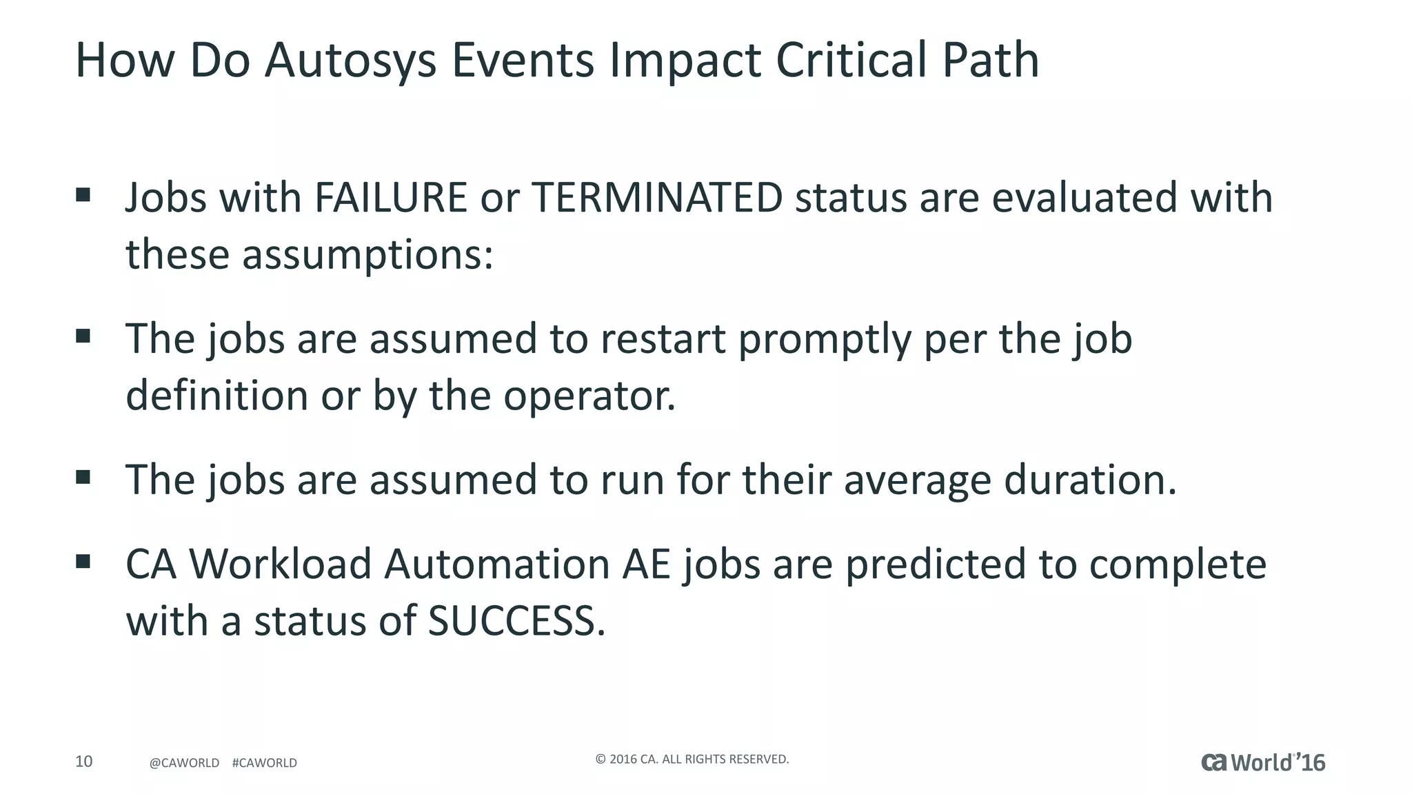 10 ©	2016	CA.	ALL	RIGHTS	RESERVED.@CAWORLD				#CAWORLD
How	Do	Autosys Events	Impact	Critical	Path
§ Jobs	with	FAILURE	or	TERMINATED	status	are	evaluated	with	
these	assumptions:
§ The	jobs	are	assumed	to	restart promptly	per	the	job	
definition	or	by	the	operator.
§ The	jobs	are	assumed	to	run for	their	average	duration.
§ CA	Workload	Automation	AE jobs are	predicted	to complete	
with	a	status	of	SUCCESS.
 