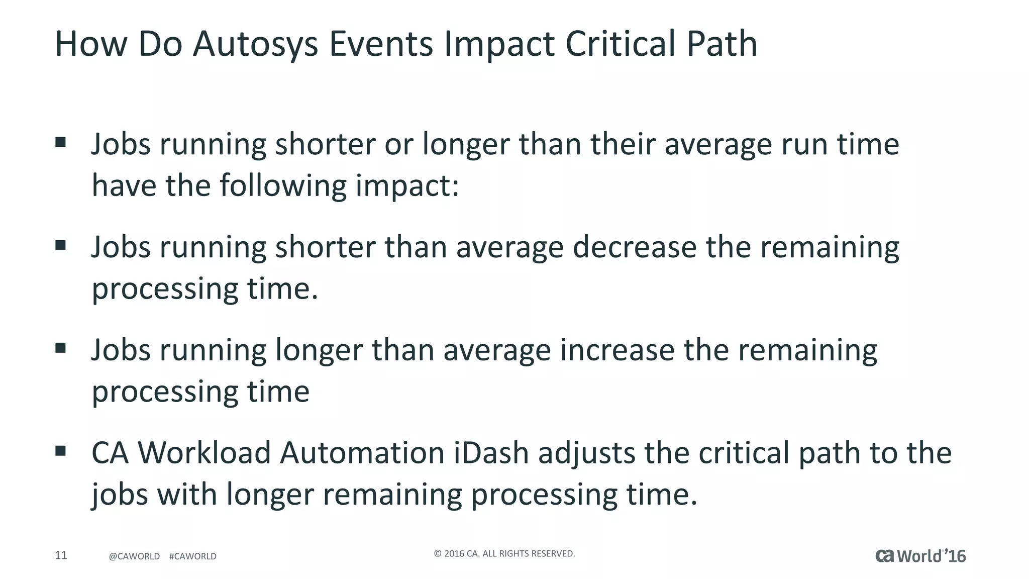11 ©	2016	CA.	ALL	RIGHTS	RESERVED.@CAWORLD				#CAWORLD
How	Do	Autosys Events	Impact	Critical	Path
§ Jobs	running	shorter	or	longer	than	their	average	run	time	
have	the	following	impact:
§ Jobs	running	shorter	than	average	decrease	the	remaining	
processing	time.
§ Jobs	running	longer	than	average	increase	the	remaining	
processing	time
§ CA	Workload	Automation	iDash adjusts	the	critical	path	to	the	
jobs	with	longer	remaining	processing	time.
 