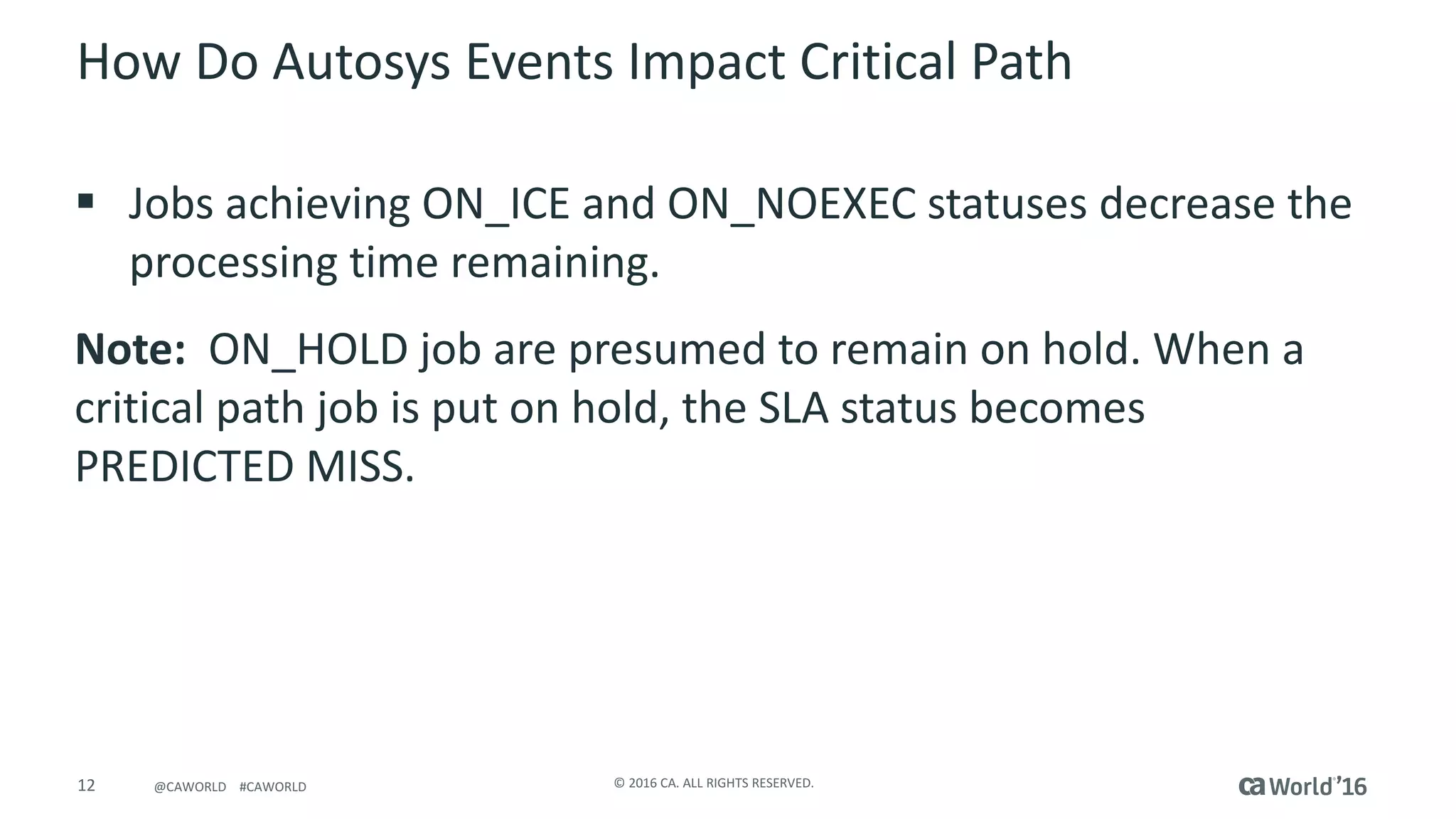 12 ©	2016	CA.	ALL	RIGHTS	RESERVED.@CAWORLD				#CAWORLD
How	Do	Autosys Events	Impact	Critical	Path
§ Jobs	achieving	ON_ICE	and	ON_NOEXEC	statuses decrease	the	
processing	time	remaining.
Note:		ON_HOLD	job	are	presumed	to	remain	on	hold.	When	a	
critical	path	job	is	put	on	hold,	the	SLA	status	becomes	
PREDICTED	MISS.
 