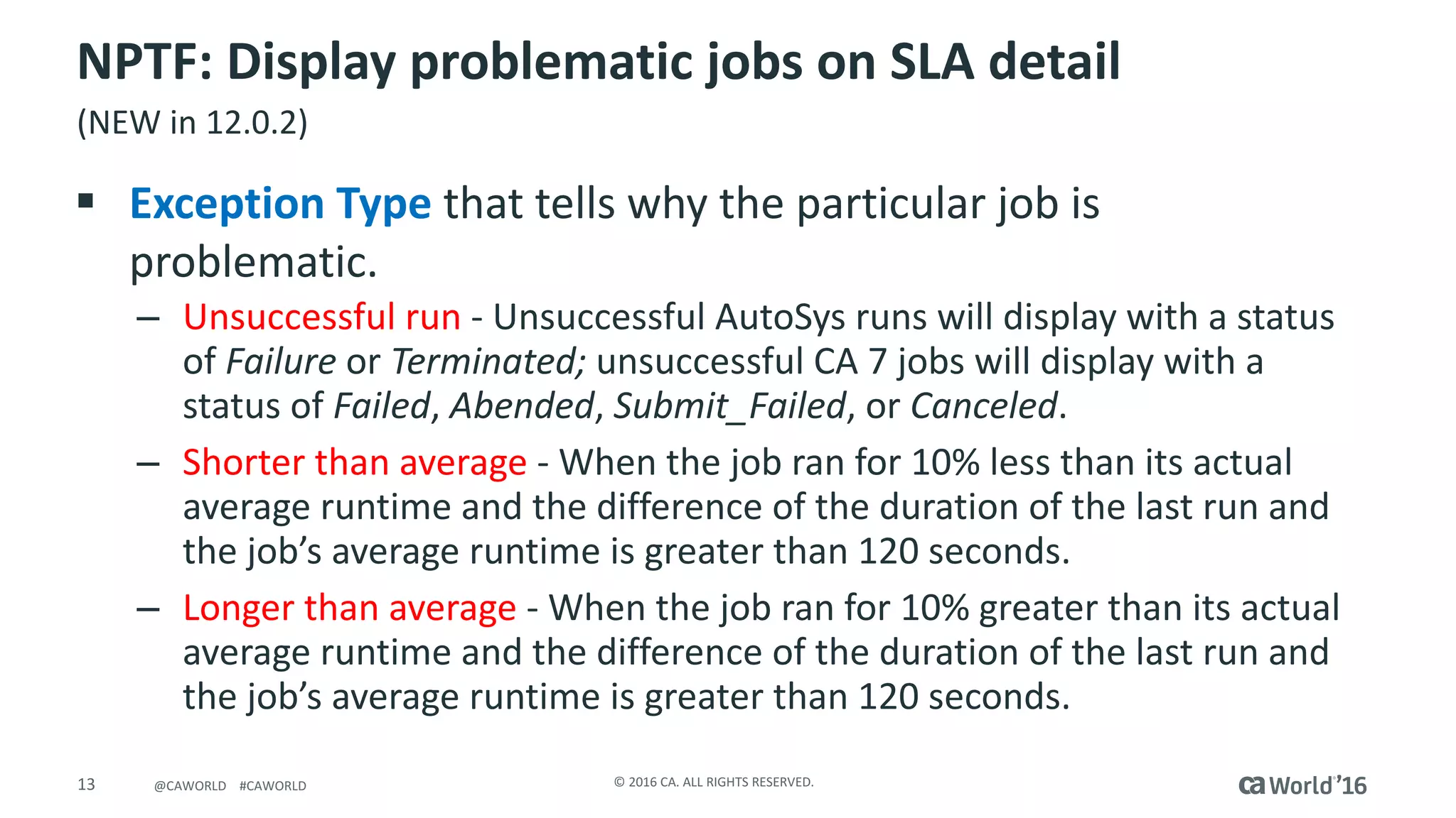 13 ©	2016	CA.	ALL	RIGHTS	RESERVED.@CAWORLD				#CAWORLD
NPTF:	Display	problematic	jobs	on	SLA	detail
§ Exception	Type that	tells	why	the	particular	job	is	
problematic.
– Unsuccessful	run	- Unsuccessful	AutoSys runs	will	display	with	a	status	
of Failure or Terminated; unsuccessful	CA	7	jobs	will	display	with	a	
status	of Failed,	Abended, Submit_Failed,	or Canceled.
– Shorter	than	average	- When	the	job	ran	for	10%	less	than	its	actual	
average	runtime	and	the	difference	of	the	duration	of	the	last	run	and	
the	job’s	average	runtime	is	greater	than	120	seconds.
– Longer	than	average	- When	the	job	ran	for	10%	greater	than	its	actual	
average	runtime	and	the	difference	of	the	duration	of	the	last	run	and	
the	job’s	average	runtime	is	greater	than	120	seconds.
(NEW	in	12.0.2)
 