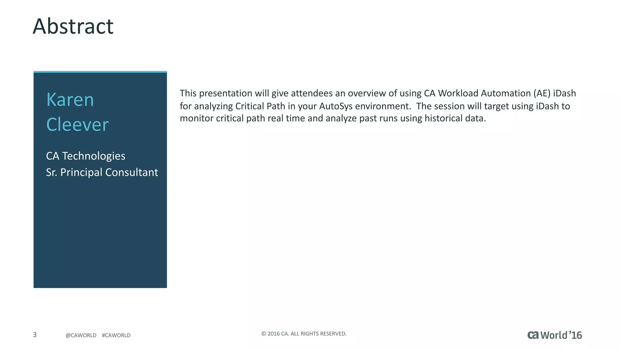3 ©	2016	CA.	ALL	RIGHTS	RESERVED.@CAWORLD				#CAWORLD
Abstract
This	presentation	will	give	attendees	an	overview	of	using	CA	Workload	Automation	(AE)	iDash
for	analyzing	Critical	Path	in	your	AutoSys environment.		The	session	will	target	using	iDash to	
monitor	critical	path	real	time	and	analyze	past	runs	using	historical	data.
Karen	
Cleever
CA	Technologies
Sr.	Principal	Consultant
 