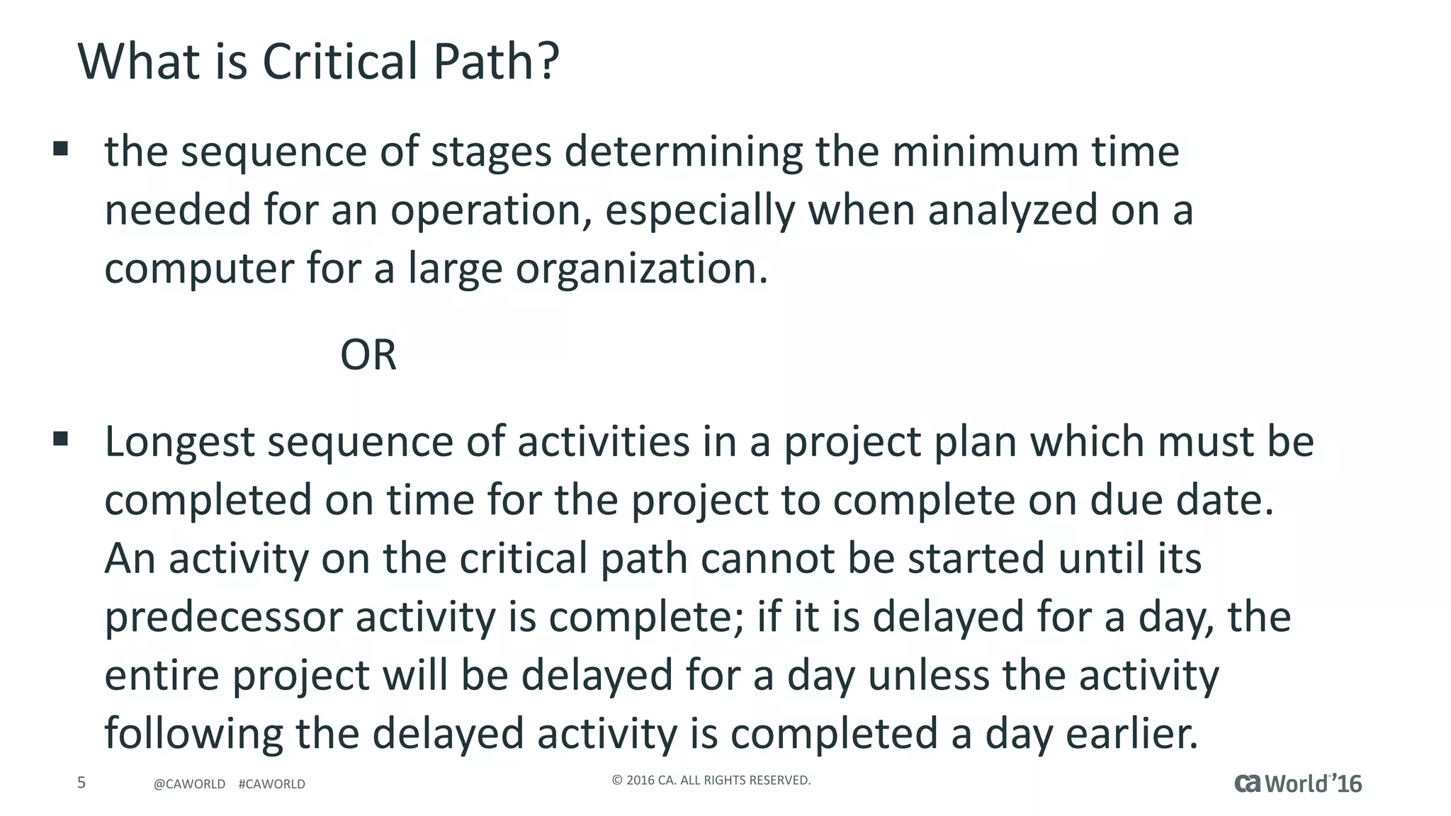 5 ©	2016	CA.	ALL	RIGHTS	RESERVED.@CAWORLD				#CAWORLD
What	is	Critical	Path?	
§ the	sequence	of	stages	determining	the	minimum	time	
needed	for	an	operation,	especially	when	analyzed	on	a	
computer	for	a	large	organization.
OR	
§ Longest	sequence	of	activities	in	a	project	plan	which	must	be	
completed	on	time	for	the	project	to	complete	on	due	date.	
An	activity	on	the	critical	path	cannot	be	started	until	its	
predecessor	activity	is	complete;	if	it	is	delayed	for	a	day,	the	
entire	project	will	be	delayed	for	a	day	unless	the	activity	
following	the	delayed	activity	is	completed	a	day	earlier.
 