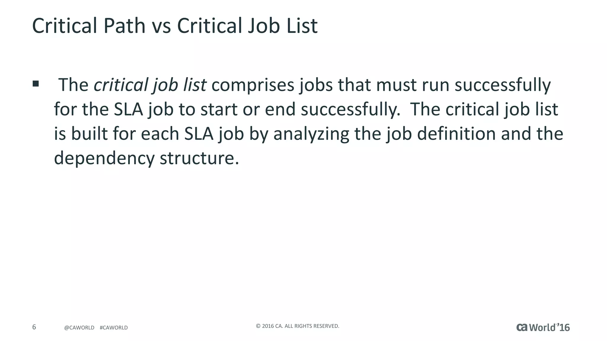 6 ©	2016	CA.	ALL	RIGHTS	RESERVED.@CAWORLD				#CAWORLD
Critical	Path	vs	Critical	Job	List
§ The critical	job	list comprises	jobs	that	must	run	successfully	
for	the	SLA	job	to	start	or	end	successfully. The	critical	job	list	
is	built	for	each	SLA	job	by	analyzing	the	job	definition	and	the	
dependency	structure.
 