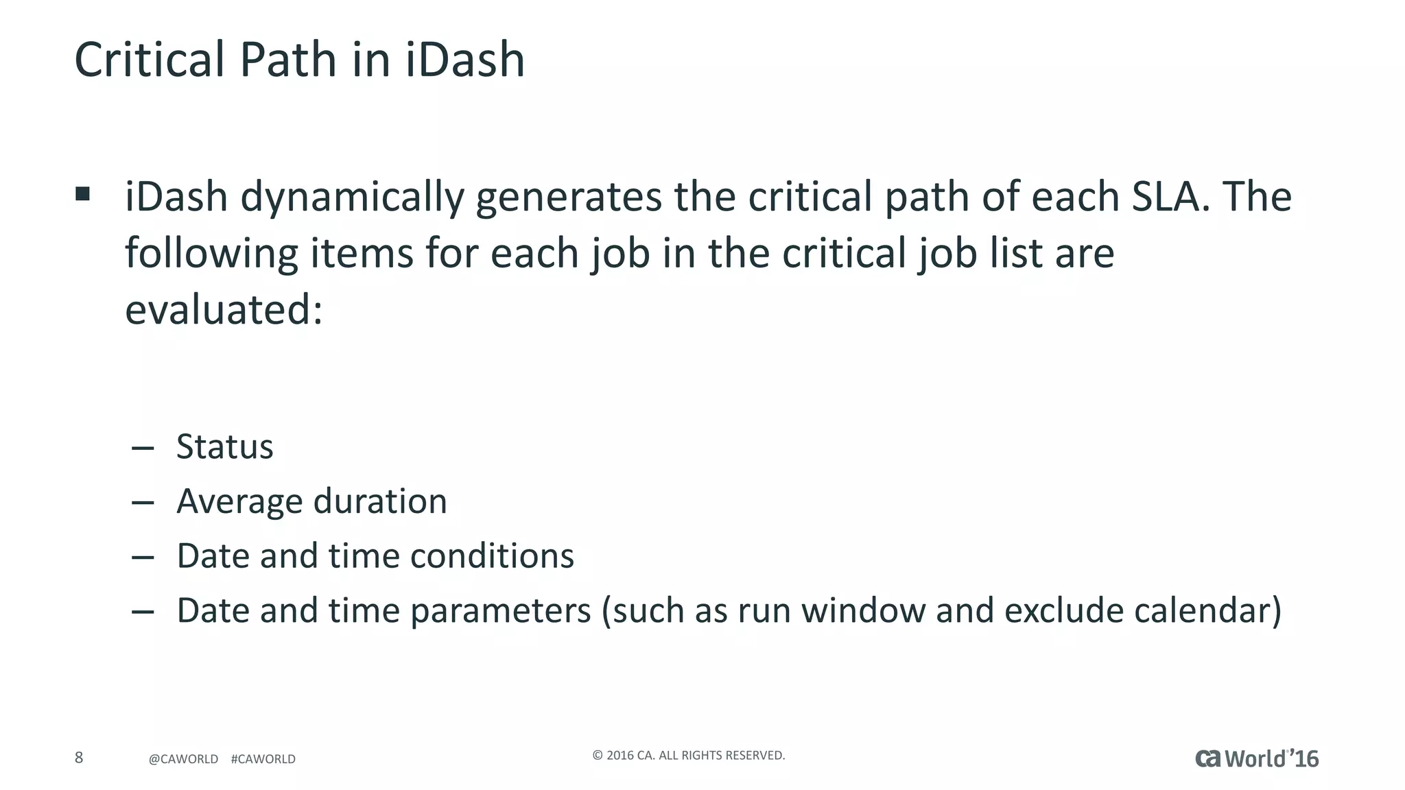 8 ©	2016	CA.	ALL	RIGHTS	RESERVED.@CAWORLD				#CAWORLD
Critical	Path	in	iDash
§ iDash dynamically	generates	the	critical	path	of	each	SLA.	The	
following	items	for	each	job	in	the	critical	job	list	are	
evaluated:
– Status
– Average	duration
– Date	and	time	conditions
– Date	and	time	parameters	(such	as	run	window	and	exclude	calendar)
 