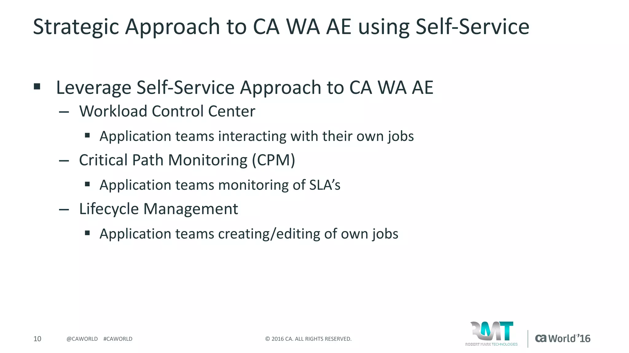 10 ©	2016	CA.	ALL	RIGHTS	RESERVED.@CAWORLD				#CAWORLD
Strategic	Approach	to	CA	WA	AE	using	Self-Service
§ Leverage	Self-Service	Approach	to	CA	WA	AE
– Workload	Control	Center
§ Application	teams	interacting	with	their	own	jobs
– Critical	Path	Monitoring	(CPM)
§ Application	teams	monitoring	of	SLA’s	
– Lifecycle	Management
§ Application	teams	creating/editing	of	own	jobs
 