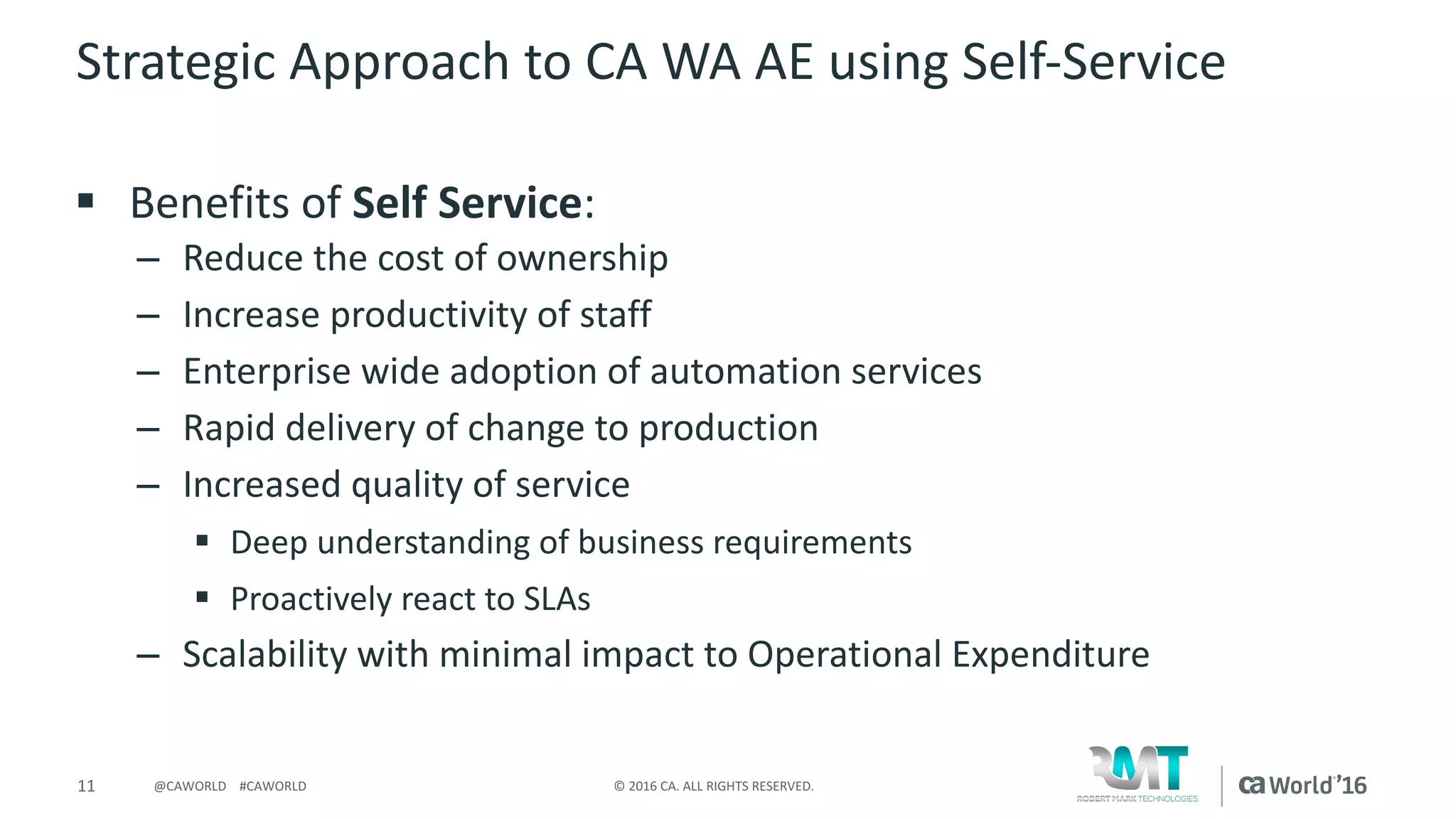11 ©	2016	CA.	ALL	RIGHTS	RESERVED.@CAWORLD				#CAWORLD
Strategic	Approach	to	CA	WA	AE	using	Self-Service
§ Benefits	of	Self	Service:
– Reduce	the	cost	of	ownership
– Increase	productivity	of	staff
– Enterprise	wide	adoption	of	automation	services
– Rapid	delivery	of	change	to	production
– Increased	quality	of	service
§ Deep	understanding	of	business	requirements
§ Proactively	react	to	SLAs
– Scalability	with	minimal	impact	to	Operational	Expenditure
 