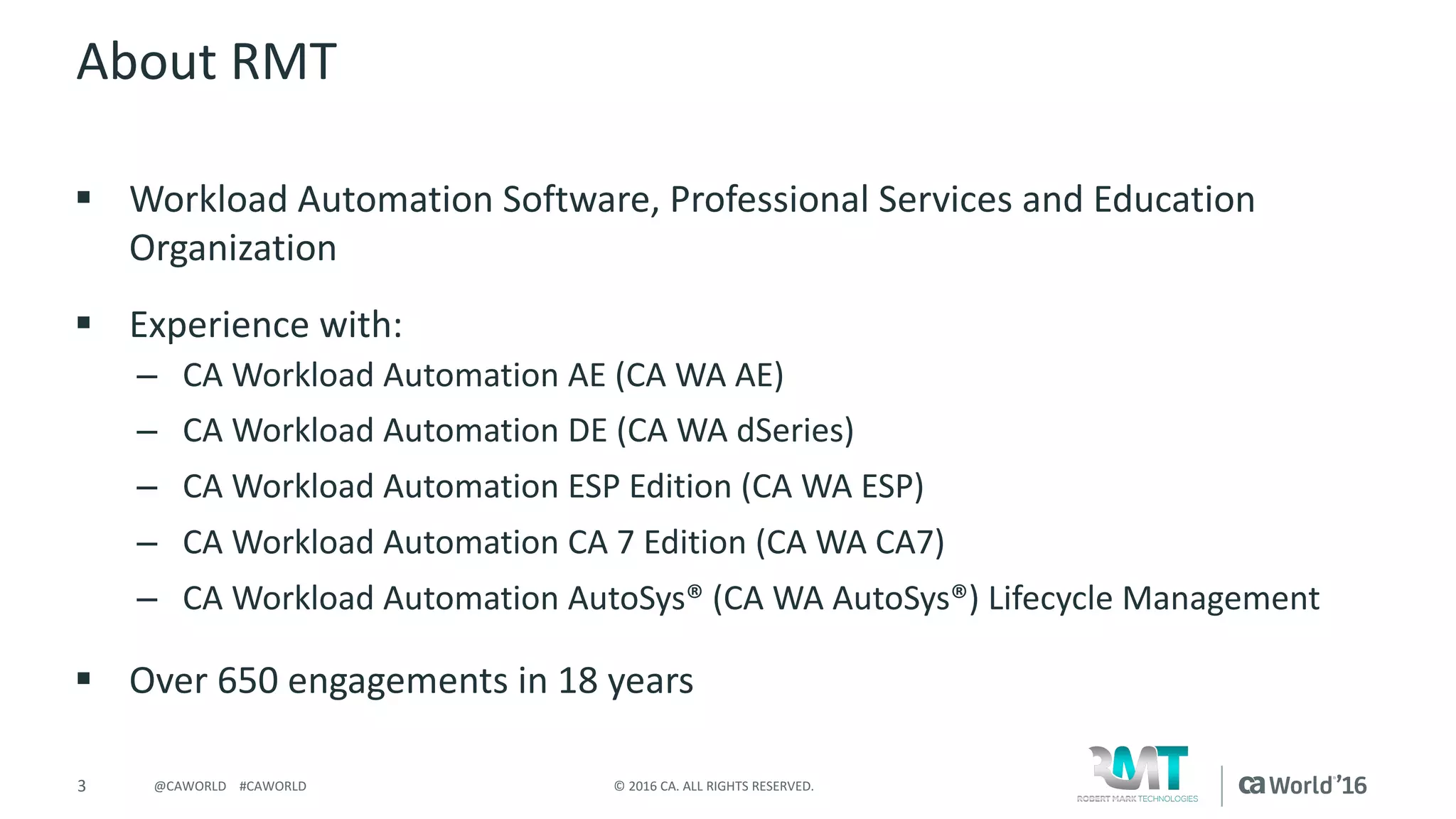 3 ©	2016	CA.	ALL	RIGHTS	RESERVED.@CAWORLD				#CAWORLD
About	RMT
§ Workload	Automation	Software,	Professional	Services	and	Education	
Organization
§ Experience	with:
– CA	Workload	Automation	AE	(CA	WA	AE)
– CA	Workload	Automation	DE	(CA	WA	dSeries)
– CA	Workload	Automation	ESP	Edition	(CA	WA	ESP)
– CA	Workload	Automation	CA	7	Edition	(CA	WA	CA7)
– CA	Workload	Automation	AutoSys®	(CA	WA	AutoSys®)	Lifecycle	Management
§ Over	650	engagements	in	18	years
 