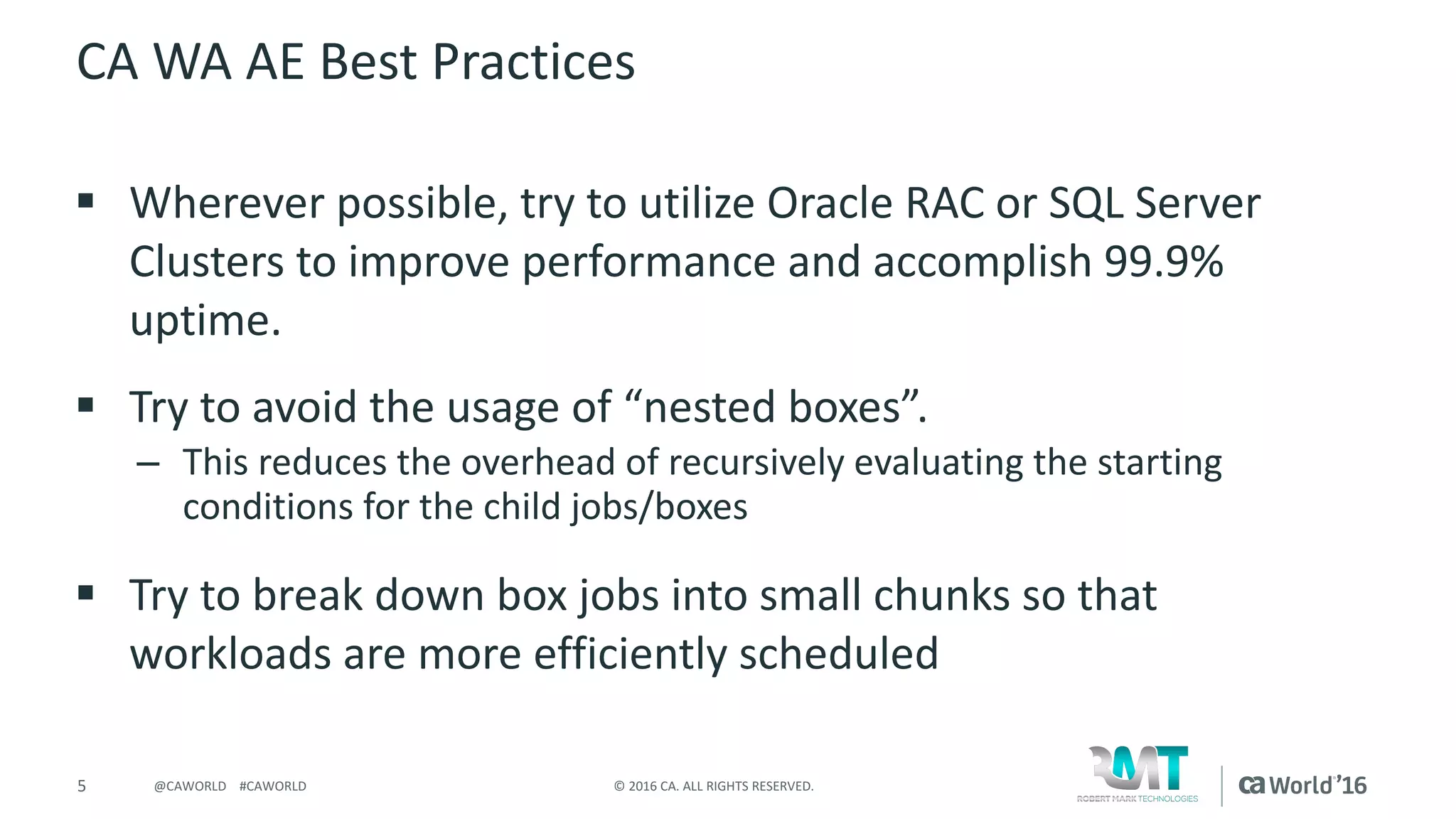 5 ©	2016	CA.	ALL	RIGHTS	RESERVED.@CAWORLD				#CAWORLD
CA	WA	AE	Best	Practices
§ Wherever	possible,	try	to	utilize	Oracle	RAC	or	SQL	Server	
Clusters	to	improve	performance	and	accomplish	99.9%	
uptime.
§ Try	to	avoid	the	usage	of	“nested	boxes”.
– This	reduces	the	overhead	of	recursively	evaluating	the	starting	
conditions	for	the	child	jobs/boxes
§ Try	to	break	down	box	jobs	into	small	chunks	so	that	
workloads	are	more	efficiently	scheduled
 