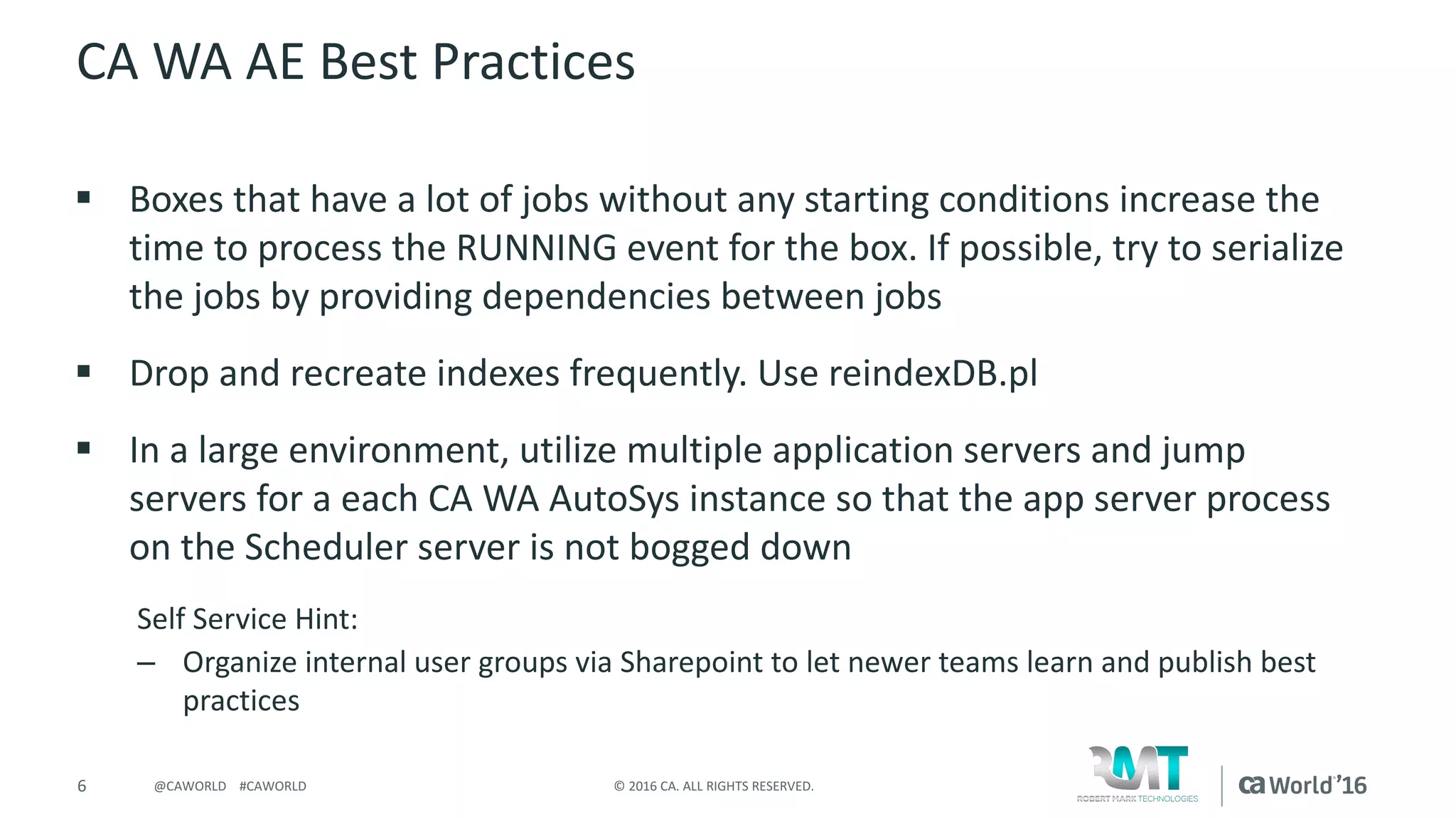 6 ©	2016	CA.	ALL	RIGHTS	RESERVED.@CAWORLD				#CAWORLD
CA	WA	AE	Best	Practices
§ Boxes	that	have	a	lot	of	jobs	without	any	starting	conditions	increase	the	
time	to	process	the	RUNNING	event	for	the	box.	If	possible,	try	to	serialize	
the	jobs	by	providing	dependencies	between	jobs
§ Drop	and	recreate	indexes	frequently.	Use	reindexDB.pl
§ In	a	large	environment,	utilize	multiple	application	servers	and	jump	
servers	for	a	each	CA	WA	AutoSys instance	so	that	the	app	server	process	
on	the	Scheduler	server	is	not	bogged	down
Self	Service	Hint:
– Organize	internal	user	groups	via	Sharepoint to	let	newer	teams	learn	and	publish	best	
practices
 