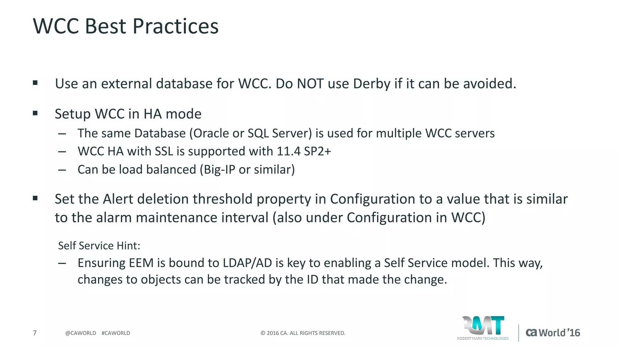 7 ©	2016	CA.	ALL	RIGHTS	RESERVED.@CAWORLD				#CAWORLD
WCC	Best	Practices
§ Use	an	external	database	for	WCC.	Do	NOT	use	Derby	if	it	can	be	avoided.
§ Setup	WCC	in	HA	mode
– The	same	Database	(Oracle	or	SQL	Server)	is	used	for	multiple	WCC	servers
– WCC	HA	with	SSL	is	supported	with	11.4	SP2+
– Can	be	load	balanced	(Big-IP	or	similar)
§ Set	the	Alert	deletion	threshold	property	in	Configuration	to	a	value	that	is	similar	
to	the	alarm	maintenance	interval	(also	under	Configuration	in	WCC)
Self	Service	Hint:
– Ensuring	EEM	is	bound	to	LDAP/AD	is	key	to	enabling	a	Self	Service	model.	This	way,	
changes	to	objects	can	be	tracked	by	the	ID	that	made	the	change.	
 