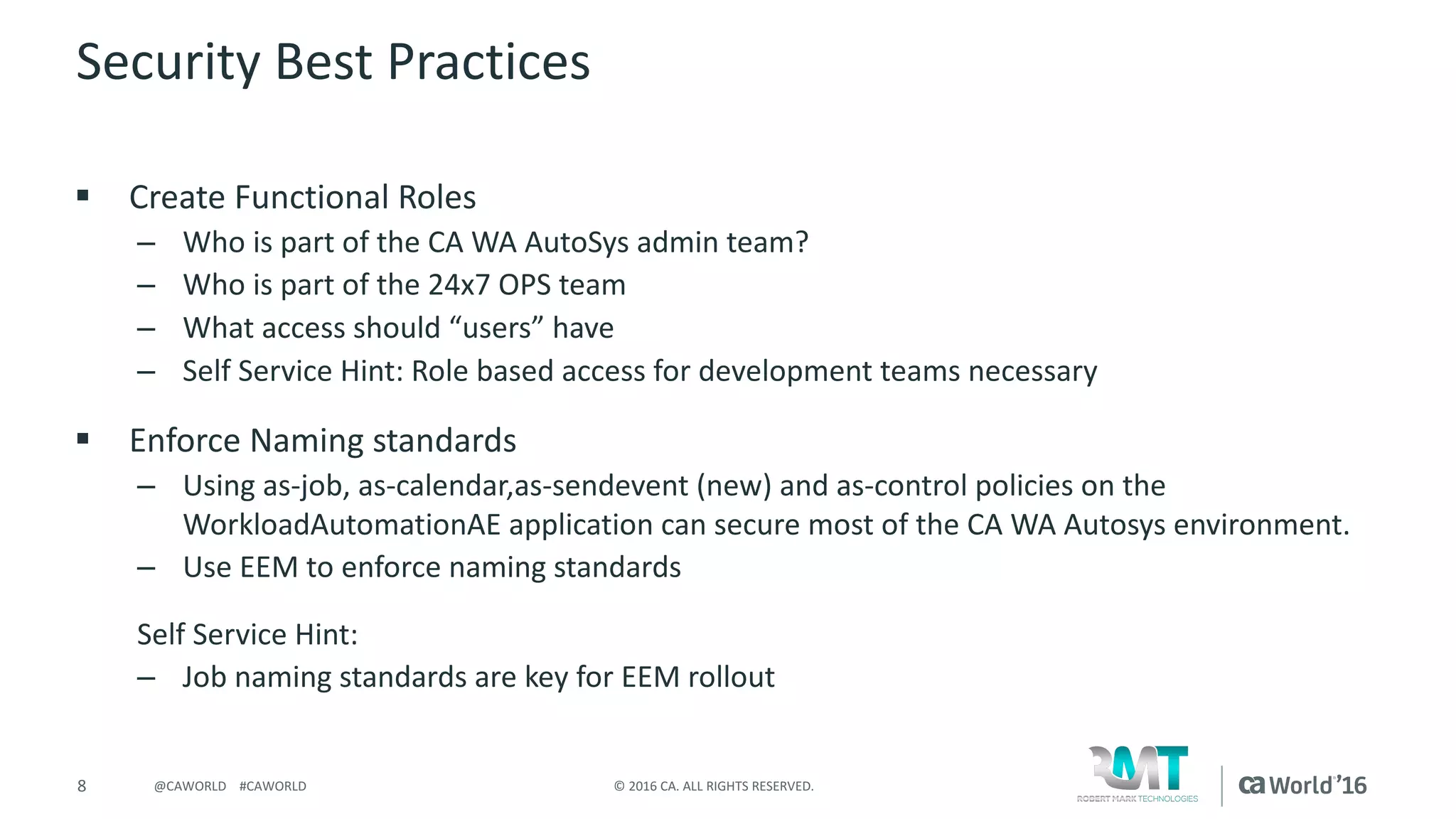 8 ©	2016	CA.	ALL	RIGHTS	RESERVED.@CAWORLD				#CAWORLD
Security	Best	Practices
§ Create	Functional	Roles	
– Who	is	part	of	the	CA	WA	AutoSys admin	team?
– Who	is	part	of	the	24x7	OPS	team
– What	access	should	“users”	have
– Self	Service	Hint:	Role	based	access	for	development	teams	necessary
§ Enforce	Naming	standards
– Using	as-job,	as-calendar,as-sendevent (new)	and	as-control	policies	on	the	
WorkloadAutomationAE application	can	secure	most	of	the	CA	WA	Autosys environment.
– Use	EEM	to	enforce	naming	standards
Self	Service	Hint:
– Job	naming	standards	are	key	for	EEM	rollout
 