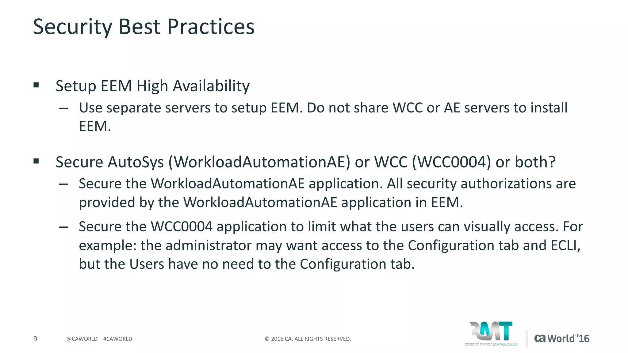 9 ©	2016	CA.	ALL	RIGHTS	RESERVED.@CAWORLD				#CAWORLD
Security	Best	Practices
§ Setup	EEM	High	Availability	
– Use	separate	servers	to	setup	EEM.	Do	not	share	WCC	or	AE	servers	to	install	
EEM.
§ Secure	AutoSys	(WorkloadAutomationAE)	or	WCC	(WCC0004)	or	both?
– Secure	the	WorkloadAutomationAE	application.	All	security	authorizations	are	
provided	by	the	WorkloadAutomationAE	application	in	EEM.
– Secure	the	WCC0004	application	to	limit	what	the	users	can	visually	access.	For	
example:	the	administrator	may	want	access	to	the	Configuration	tab	and	ECLI,	
but	the	Users	have	no	need	to	the	Configuration	tab.
 