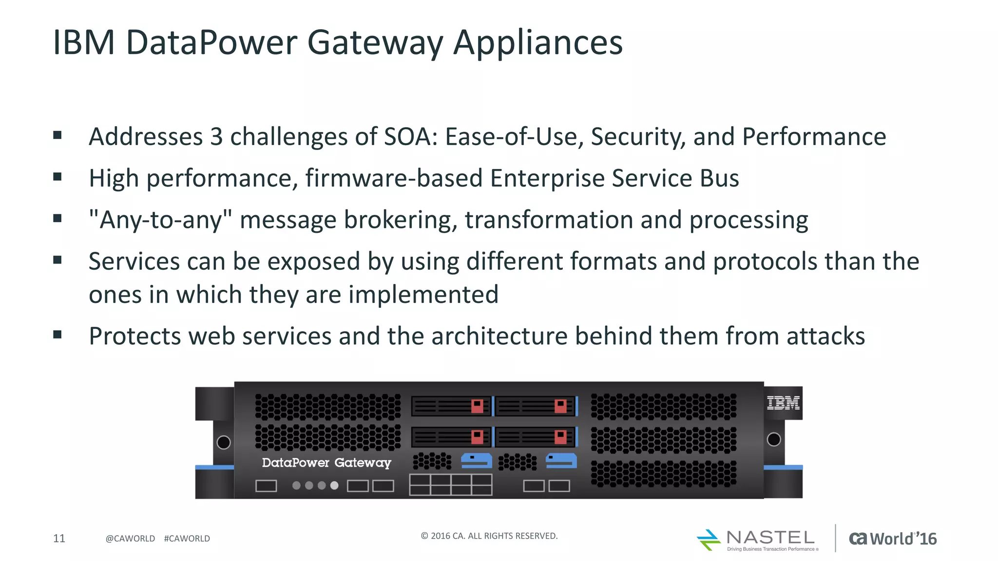 11 ©	2016	CA.	ALL	RIGHTS	RESERVED.@CAWORLD				#CAWORLD
IBM	DataPower	Gateway	Appliances
§ Addresses	3	challenges	of	SOA:	Ease-of-Use,	Security,	and	Performance		
§ High	performance,	firmware-based	Enterprise	Service	Bus		
§ "Any-to-any"	message	brokering,	transformation	and	processing	
§ Services	can	be	exposed	by	using	different	formats	and	protocols	than	the	
ones	in	which	they	are	implemented
§ Protects	web	services	and	the	architecture	behind	them	from	attacks
 