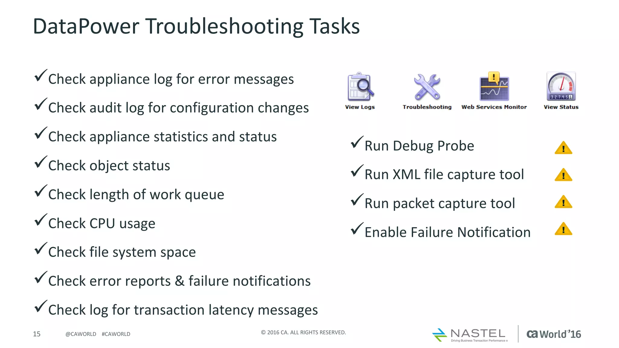 15 ©	2016	CA.	ALL	RIGHTS	RESERVED.@CAWORLD				#CAWORLD
DataPower	Troubleshooting	Tasks
üCheck	appliance	log	for	error	messages	
üCheck	audit	log	for	configuration	changes
üCheck	appliance	statistics	and	status	
üCheck	object	status	
üCheck	length	of	work	queue
üCheck	CPU	usage
üCheck	file	system	space
üCheck	error	reports	&	failure	notifications	
üCheck	log	for	transaction	latency	messages
üRun	Debug	Probe
üRun	XML	file	capture	tool
üRun	packet	capture	tool
üEnable	Failure	Notification
!
!
!
!
 