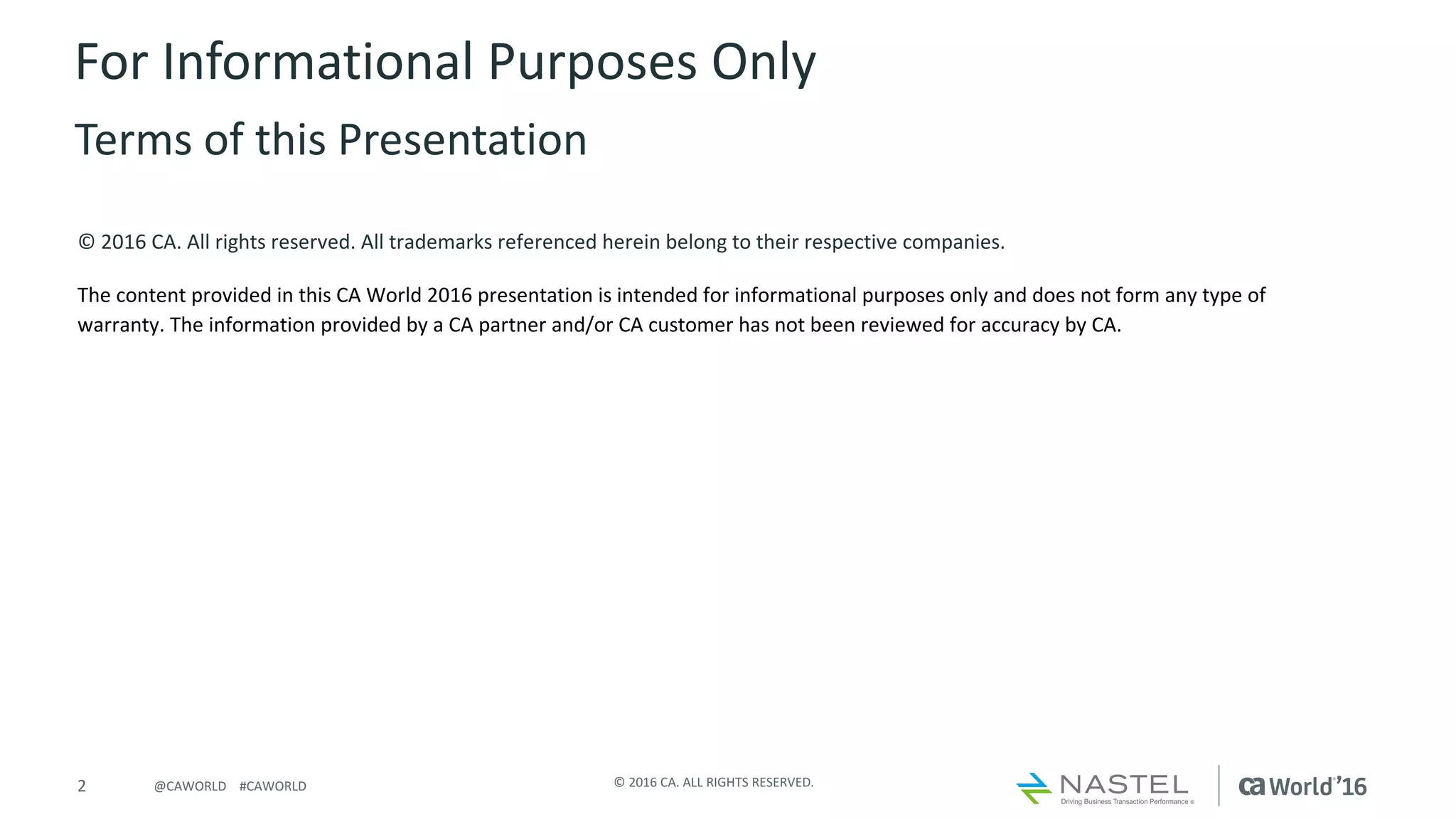 2 ©	2016	CA.	ALL	RIGHTS	RESERVED.@CAWORLD				#CAWORLD
©	2016	CA.	All	rights	reserved.	All	trademarks	referenced	herein	belong	to	their	respective	companies.
The	content	provided	in	this CA	World	2016	presentation	is	intended	for	informational	purposes	only	and	does	not	form	any	type	of	
warranty. The information	provided	by	a	CA	partner	and/or	CA	customer	has	not	been	reviewed	for	accuracy	by	CA.	
For	Informational	Purposes	Only	
Terms	of	this	Presentation
 