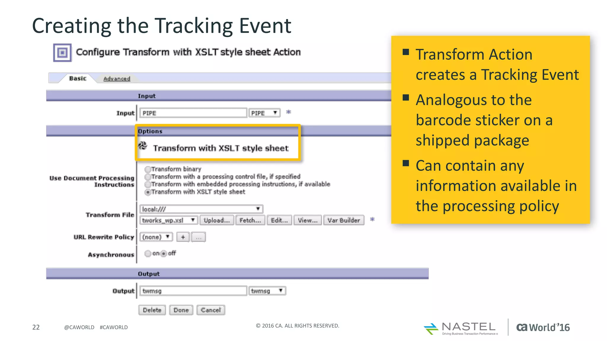 22 ©	2016	CA.	ALL	RIGHTS	RESERVED.@CAWORLD				#CAWORLD
Creating	the	Tracking	Event
§ Transform	Action	
creates	a	Tracking	Event
§ Analogous	to	the	
barcode	sticker	on	a	
shipped	package
§ Can	contain	any	
information	available	in	
the	processing	policy	
 