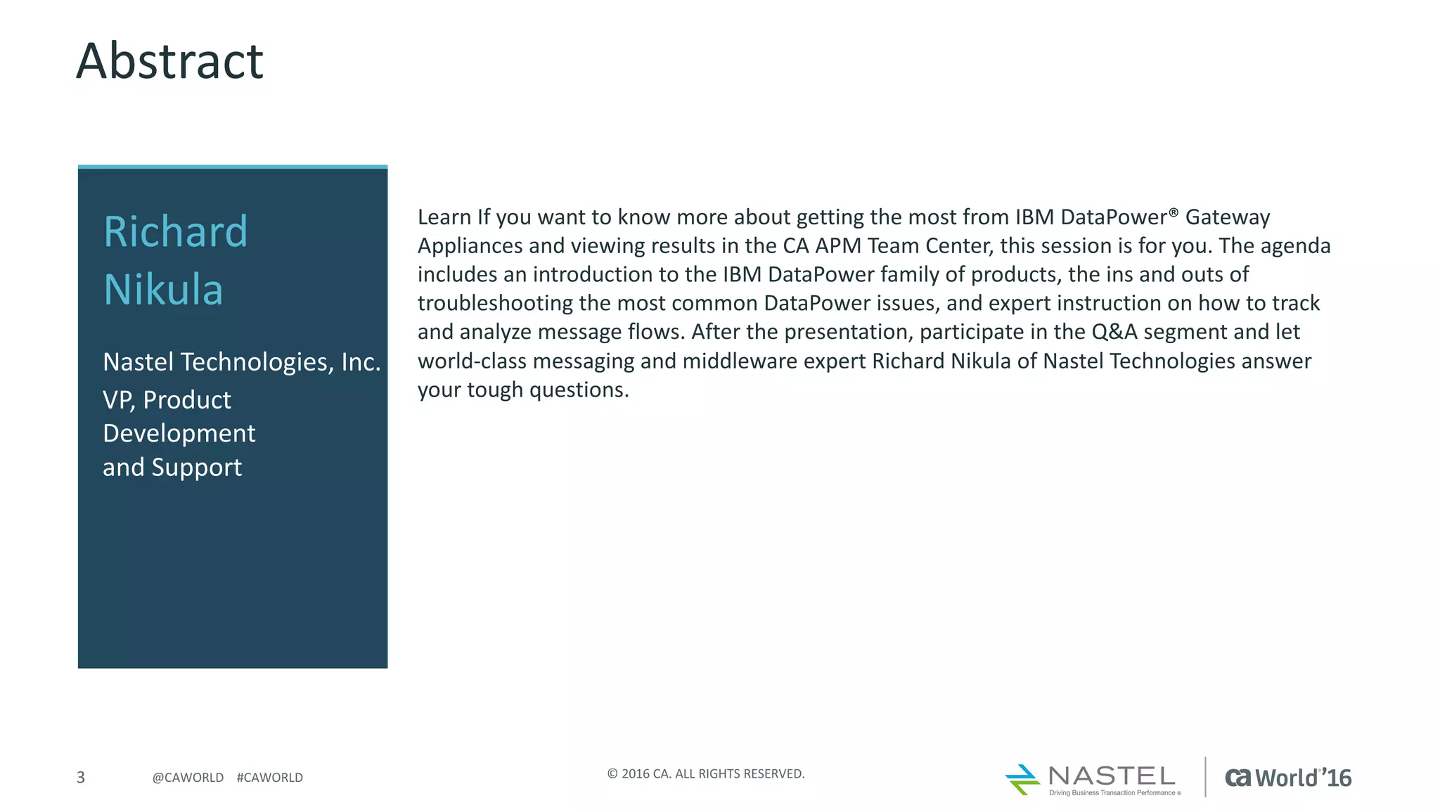 3 ©	2016	CA.	ALL	RIGHTS	RESERVED.@CAWORLD				#CAWORLD
Abstract
Learn	If	you	want	to	know	more	about	getting	the	most	from	IBM	DataPower®	Gateway	
Appliances	and	viewing	results	in	the	CA	APM	Team	Center,	this	session	is	for	you.	The	agenda	
includes	an	introduction	to	the	IBM	DataPower family	of	products,	the	ins	and	outs	of	
troubleshooting	the	most	common	DataPower issues,	and	expert	instruction	on	how	to	track	
and	analyze	message	flows.	After	the	presentation,	participate	in	the	Q&A	segment	and	let	
world-class	messaging	and	middleware	expert	Richard	Nikula of	Nastel Technologies	answer	
your	tough	questions.	
Richard	
Nikula
Nastel Technologies,	Inc.
VP,	Product	
Development	
and	Support	
 