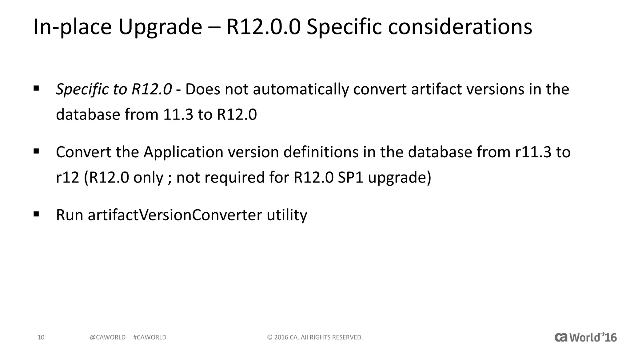 @CAWORLD					#CAWORLD
In-place	Upgrade	– R12.0.0	Specific	considerations
§ Specific	to	R12.0	- Does	not	automatically	convert	artifact	versions	in	the	
database	from	11.3	to	R12.0
§ Convert	the	Application	version	definitions	in	the	database	from	r11.3	to	
r12	(R12.0	only	;	not	required	for	R12.0	SP1	upgrade)
§ Run	artifactVersionConverter	utility
©	2016	CA.	All	RIGHTS	RESERVED.10
 