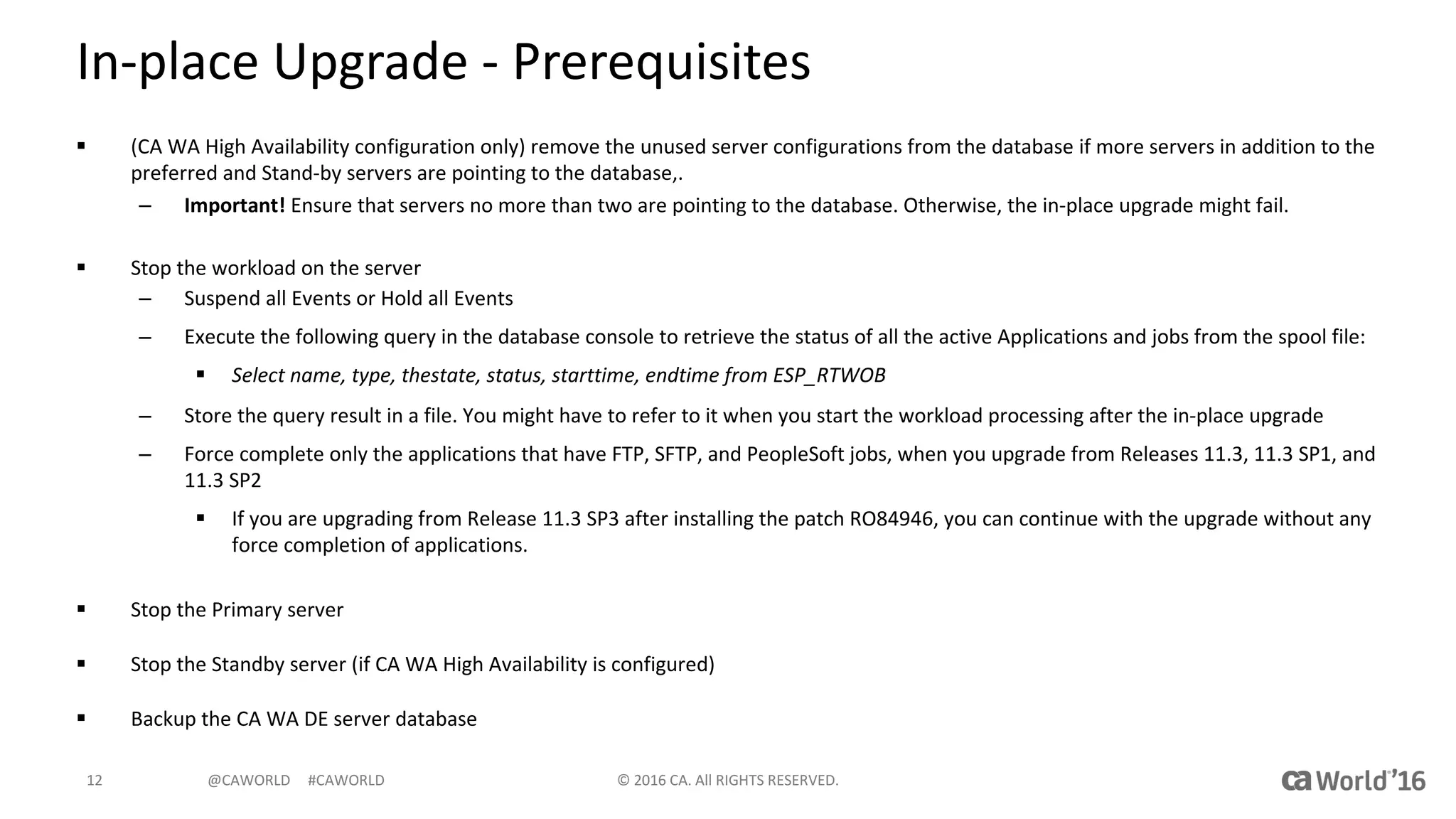 @CAWORLD					#CAWORLD
In-place	Upgrade	- Prerequisites
§ (CA	WA	High	Availability	configuration	only)	remove	the	unused	server	configurations	from	the	database	if	more	servers	in	addition	to	the	
preferred	and	Stand-by	servers	are	pointing	to	the	database,.	
– Important! Ensure	that	servers	no	more	than	two	are	pointing	to	the	database.	Otherwise,	the	in-place	upgrade	might	fail.
§ Stop	the	workload	on	the	server
– Suspend	all	Events or	Hold	all	Events
– Execute	the	following	query	in	the	database	console	to	retrieve	the	status	of	all	the	active	Applications	and	jobs	from	the	spool	file:
§ Select	name,	type,	thestate,	status,	starttime,	endtime from	ESP_RTWOB
– Store	the	query	result	in	a	file.	You	might	have	to	refer	to	it	when	you	start	the	workload	processing	after	the	in-place	upgrade
– Force	complete	only	the	applications	that	have	FTP,	SFTP,	and	PeopleSoft	jobs,	when	you	upgrade	from	Releases	11.3,	11.3	SP1, and	
11.3	SP2
§ If	you	are	upgrading	from	Release	11.3	SP3	after	installing	the	patch	RO84946,	you	can	continue	with	the	upgrade	without	any	
force	completion	of	applications.
§ Stop	the	Primary	server
§ Stop	the	Standby	server	(if	CA	WA	High	Availability	is	configured)
§ Backup	the	CA	WA	DE	server	database
©	2016	CA.	All	RIGHTS	RESERVED.12
 