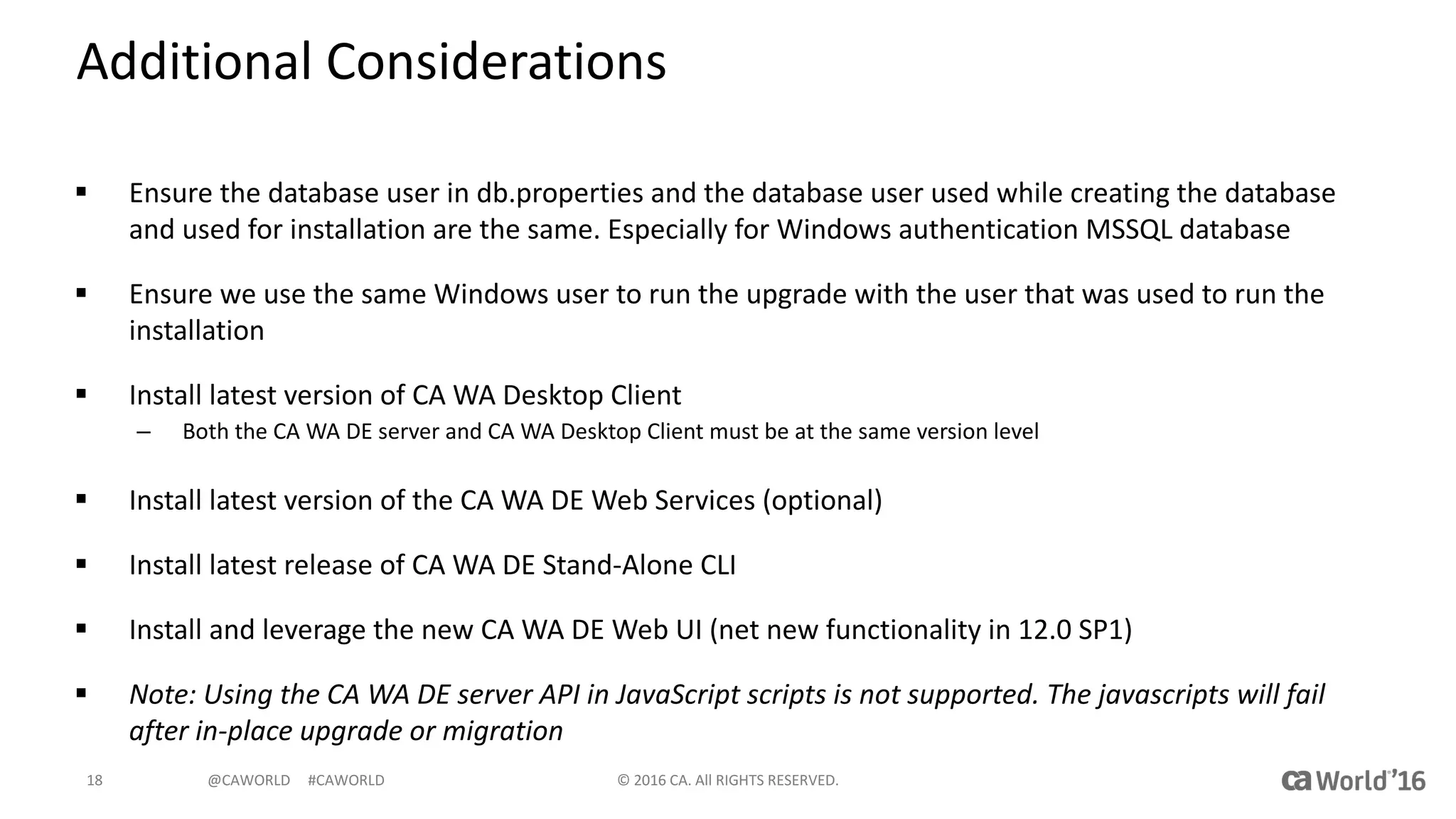 @CAWORLD					#CAWORLD
Additional	Considerations
§ Ensure	the	database	user	in	db.properties and	the	database	user	used	while	creating	the	database	
and	used	for	installation	are	the	same.	Especially	for	Windows	authentication	MSSQL	database
§ Ensure	we	use	the	same	Windows	user	to	run	the	upgrade	with	the	user	that	was	used	to	run	the	
installation
§ Install	latest	version	of	CA	WA	Desktop	Client
– Both	the	CA	WA	DE	server	and	CA	WA	Desktop	Client	must	be	at	the	same	version	level
§ Install	latest	version	of	the	CA	WA	DE	Web	Services	(optional)
§ Install	latest	release	of	CA	WA	DE	Stand-Alone	CLI
§ Install	and	leverage	the	new	CA	WA	DE	Web	UI	(net	new	functionality	in	12.0	SP1)
§ Note:	Using	the	CA	WA	DE	server	API	in	JavaScript	scripts	is	not	supported.	The	javascripts will	fail	
after	in-place	upgrade	or	migration
©	2016	CA.	All	RIGHTS	RESERVED.18
 