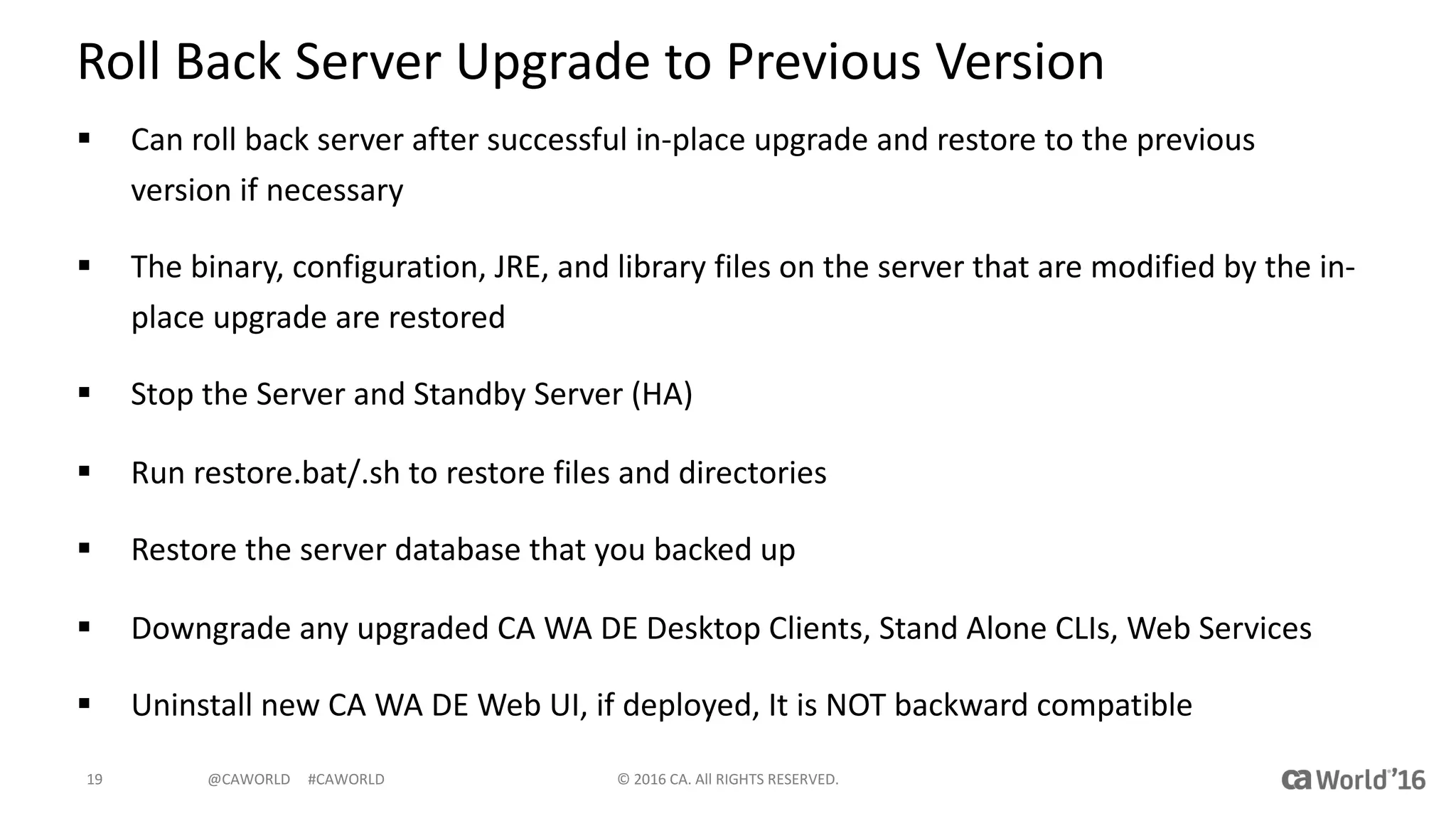@CAWORLD					#CAWORLD
Roll	Back	Server	Upgrade	to	Previous	Version
§ Can	roll	back	server	after	successful	in-place	upgrade	and	restore	to	the	previous	
version	if	necessary
§ The	binary,	configuration,	JRE,	and	library	files	on	the	server	that	are	modified	by	the	in-
place	upgrade	are	restored
§ Stop	the	Server	and	Standby	Server	(HA)
§ Run	restore.bat/.sh	to	restore	files	and	directories
§ Restore	the	server	database	that	you	backed	up
§ Downgrade	any	upgraded	CA	WA	DE	Desktop	Clients,	Stand	Alone	CLIs,	Web	Services
§ Uninstall	new	CA	WA	DE	Web	UI,	if	deployed,	It	is	NOT	backward	compatible
©	2016	CA.	All	RIGHTS	RESERVED.19
 