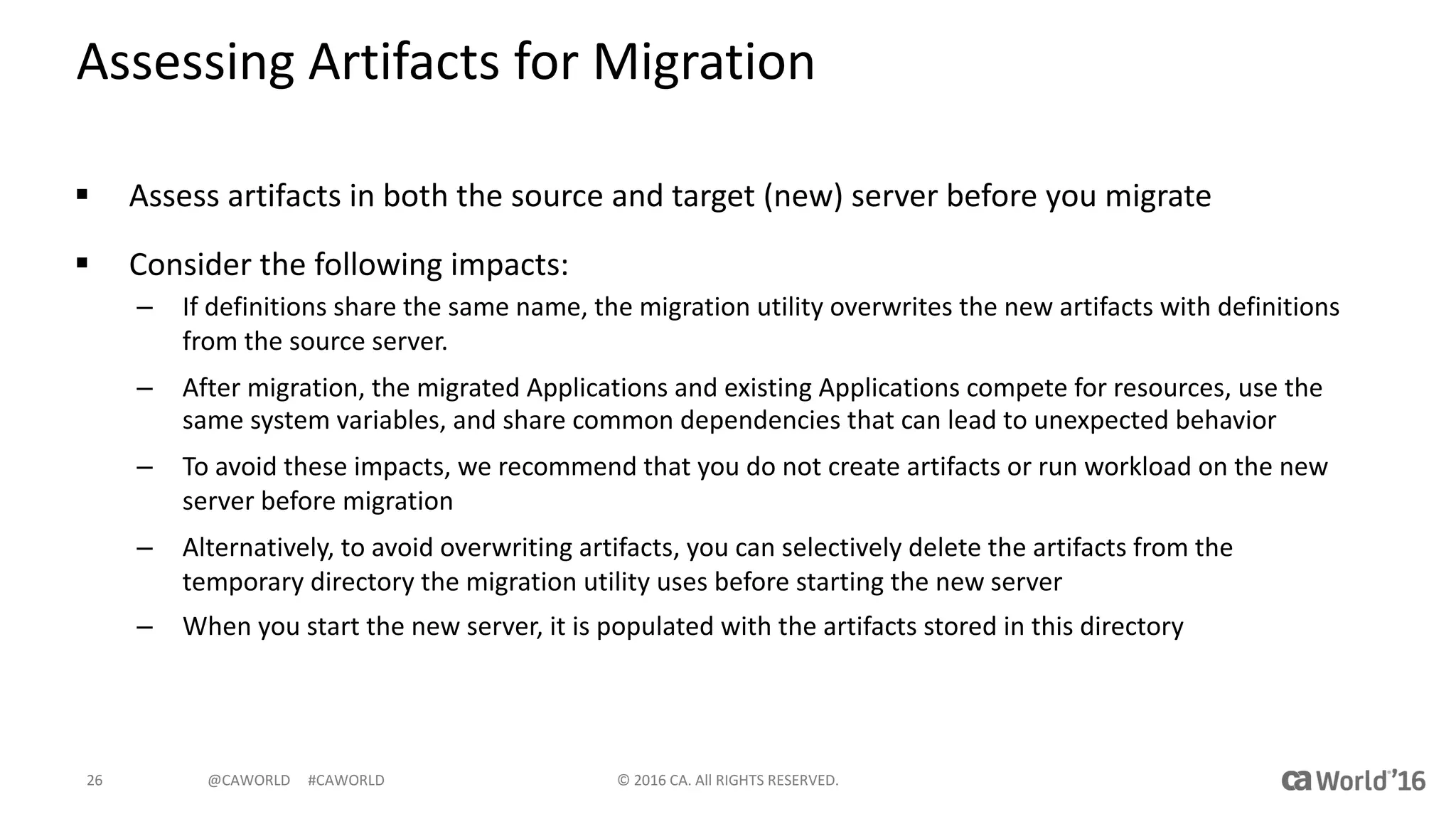 @CAWORLD					#CAWORLD
Assessing	Artifacts	for	Migration
§ Assess	artifacts	in	both	the	source	and	target	(new)	server	before	you	migrate
§ Consider	the	following	impacts:
– If	definitions	share the same	name,	the	migration	utility	overwrites	the	new	artifacts	with	definitions	
from	the	source	server.
– After	migration,	the	migrated	Applications	and	existing	Applications	compete	for	resources,	use	the	
same	system	variables,	and	share	common	dependencies	that	can	lead	to	unexpected	behavior
– To	avoid	these	impacts,	we	recommend	that	you	do	not	create	artifacts	or	run	workload	on	the	new	
server	before	migration
– Alternatively,	to	avoid	overwriting	artifacts,	you	can	selectively	delete	the	artifacts	from	the	
temporary	directory	the	migration	utility	uses	before	starting	the	new	server
– When	you	start	the	new	server,	it	is	populated	with	the	artifacts	stored	in	this	directory
©	2016	CA.	All	RIGHTS	RESERVED.26
 