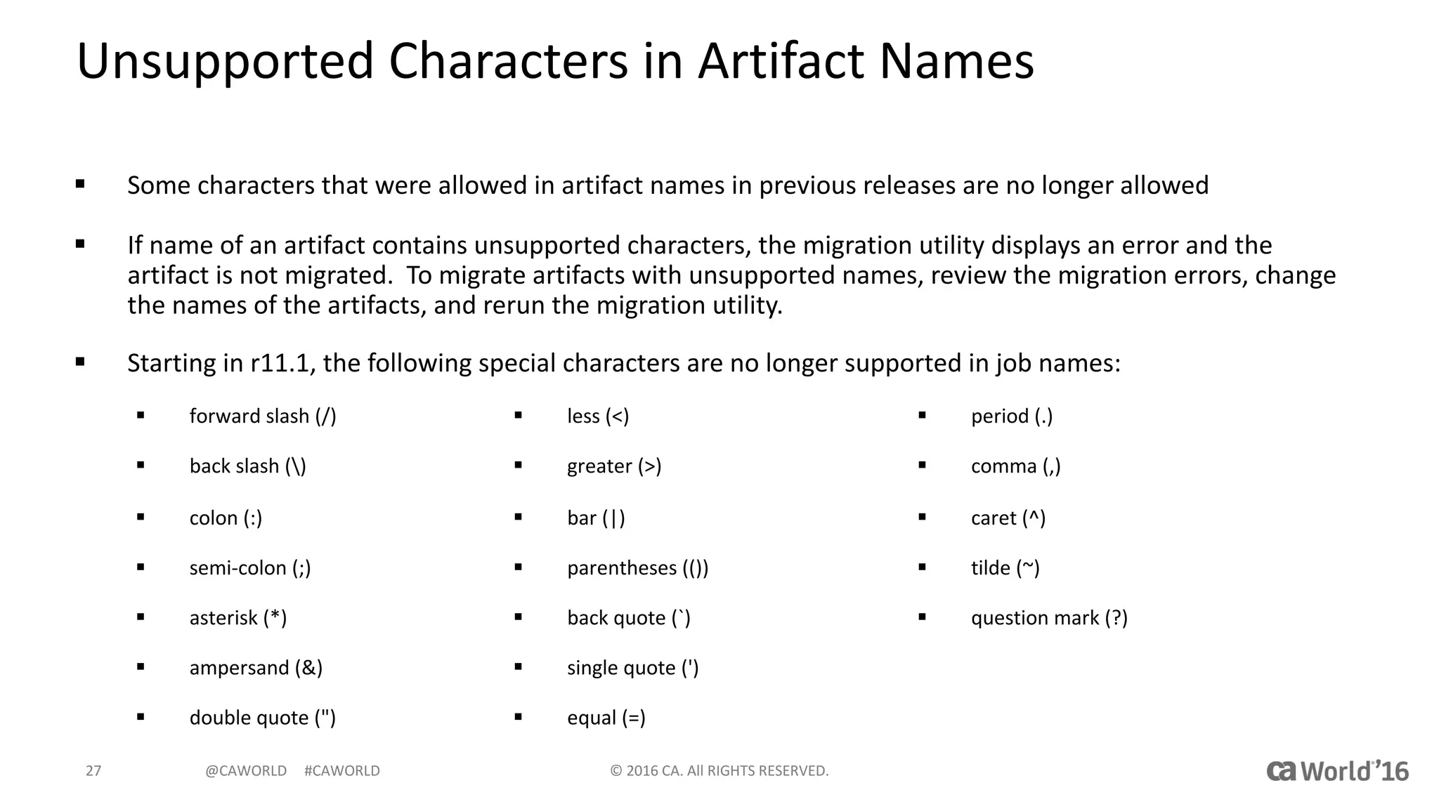 @CAWORLD					#CAWORLD
Unsupported	Characters	in	Artifact	Names
§ Some	characters	that	were	allowed	in	artifact	names	in	previous	releases	are	no	longer	allowed
§ If	name	of	an	artifact	contains	unsupported	characters,	the	migration	utility	displays	an	error	and	the	
artifact	is	not	migrated.		To	migrate	artifacts	with	unsupported	names,	review	the	migration	errors,	change	
the	names	of	the	artifacts,	and	rerun	the	migration	utility.
§ Starting	in	r11.1,	the	following	special	characters	are	no	longer	supported	in	job	names:
©	2016	CA.	All	RIGHTS	RESERVED.27
§ forward	slash	(/)
§ back slash	()
§ colon	(:)
§ semi-colon	(;)
§ asterisk	(*)
§ ampersand	(&)
§ double	quote	(")
§ less	(<)
§ greater	(>)
§ bar	(|)
§ parentheses	(())
§ back	quote	(`)
§ single	quote	(')
§ equal	(=)
§ period	(.)
§ comma	(,)
§ caret	(^)
§ tilde	(~)
§ question	mark	(?)
 