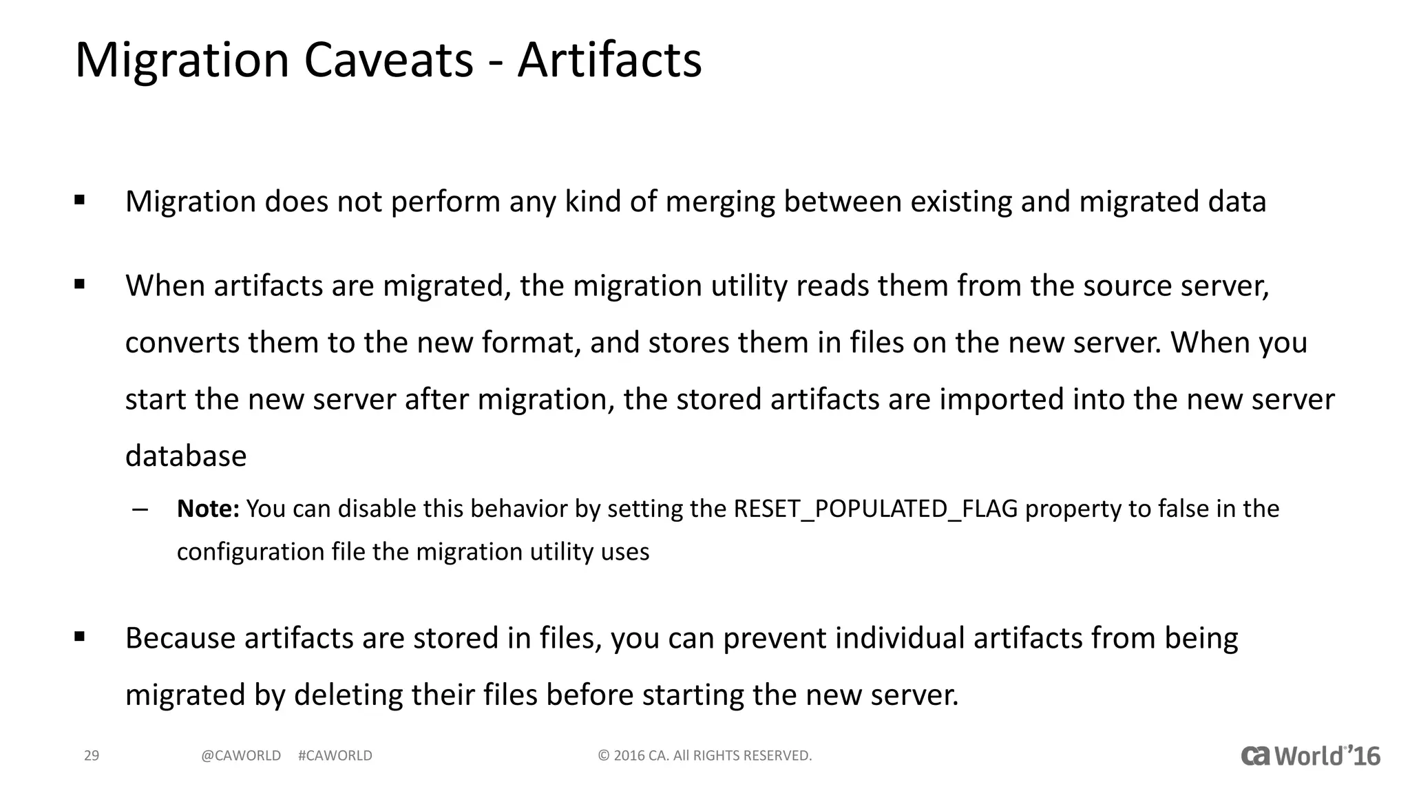 @CAWORLD					#CAWORLD
Migration	Caveats	- Artifacts
§ Migration	does	not	perform	any	kind	of	merging	between	existing	and	migrated	data
§ When	artifacts	are	migrated,	the	migration	utility	reads	them	from	the	source	server,	
converts	them	to	the	new	format,	and	stores	them	in	files	on	the	new	server.	When	you	
start	the	new	server	after	migration,	the	stored	artifacts	are	imported	into	the	new	server	
database
– Note: You	can	disable	this	behavior	by	setting	the	RESET_POPULATED_FLAG	property	to	false	in	the	
configuration	file	the	migration	utility	uses
§ Because	artifacts	are	stored	in	files,	you	can	prevent	individual	artifacts	from	being	
migrated	by	deleting	their	files	before	starting	the	new	server.	
©	2016	CA.	All	RIGHTS	RESERVED.29
 