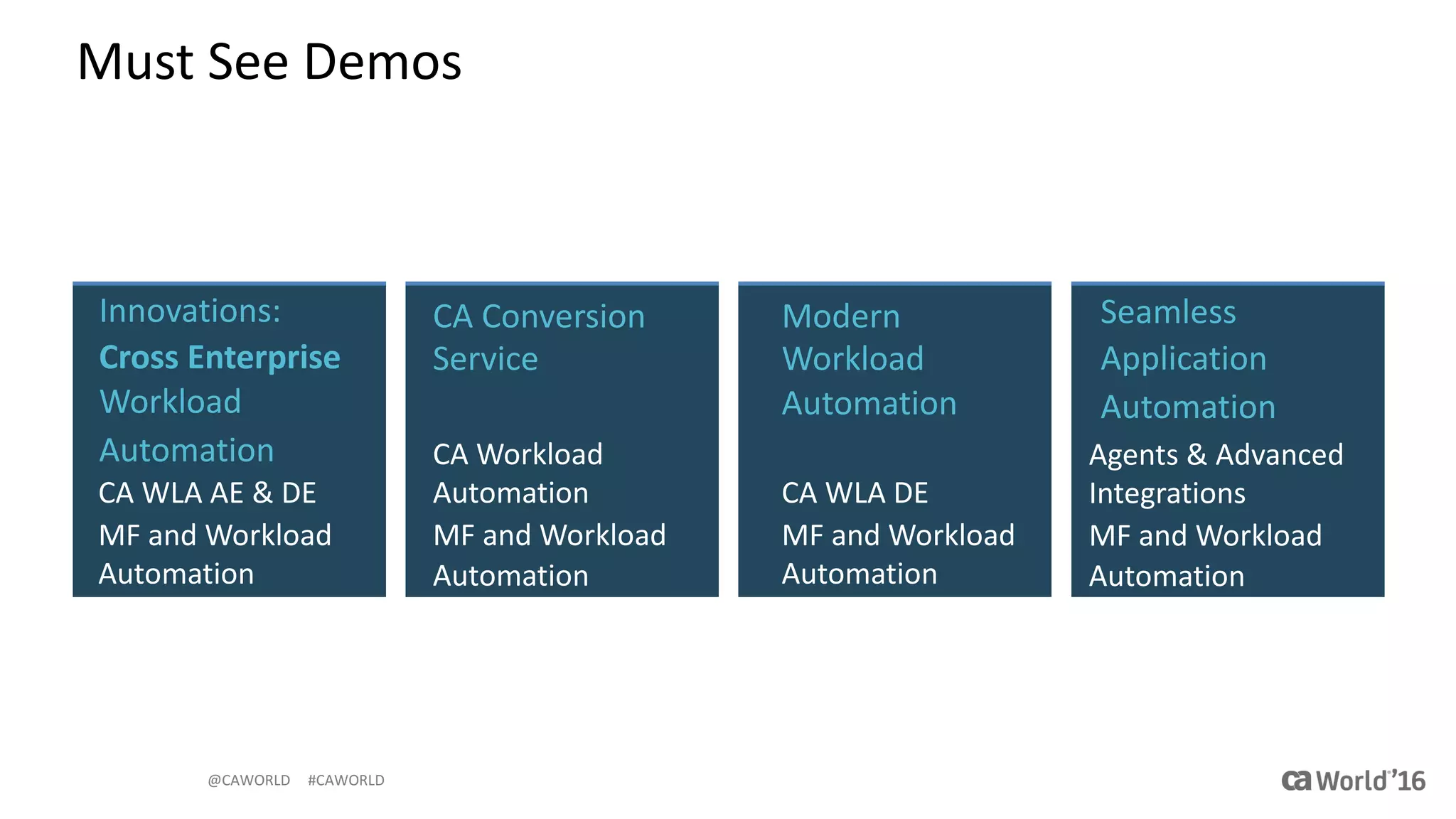 @CAWORLD					#CAWORLD
Must	See	Demos
Modern	
Workload	
Automation	
CA	WLA	DE
MF	and	Workload	
Automation
Seamless	
Application
Automation
Agents	&	Advanced	
Integrations
MF	and	Workload	
Automation
CA	Conversion	
Service
CA	Workload	
Automation
MF	and	Workload	
Automation
Innovations:	
Cross	Enterprise	
Workload	
Automation
CA	WLA	AE	&	DE
MF	and	Workload	
Automation
 