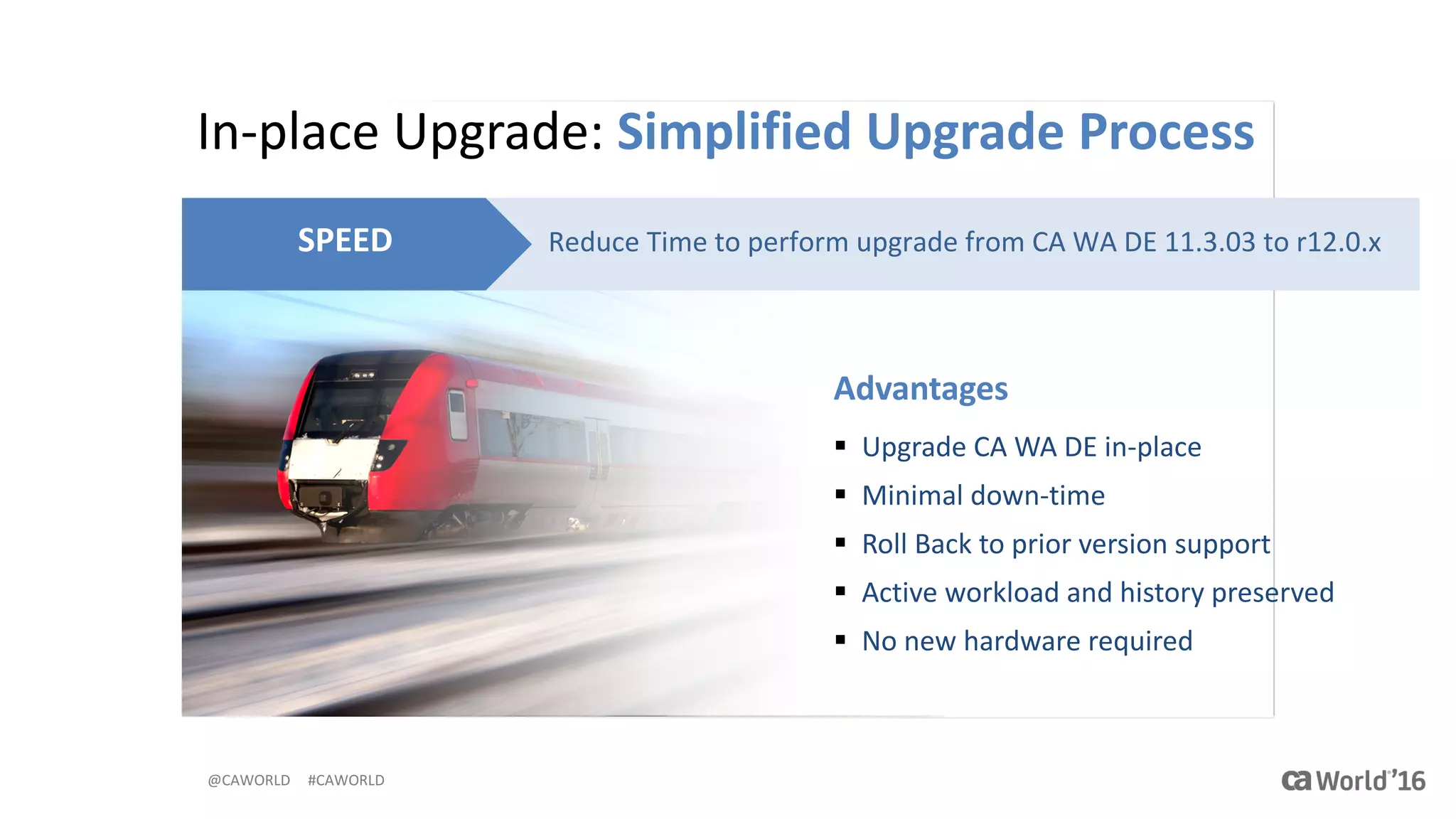 @CAWORLD					#CAWORLD
In-place	Upgrade:	Simplified	Upgrade	Process
Reduce	Time	to	perform	upgrade	from	CA	WA	DE	11.3.03	to	r12.0.xSPEED
Advantages
§ Upgrade	CA	WA	DE	in-place
§ Minimal	down-time
§ Roll	Back	to	prior	version	support
§ Active	workload	and	history	preserved
§ No	new	hardware	required
 