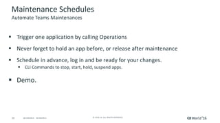 10 ©	2016	CA.	ALL	RIGHTS	RESERVED.@CAWORLD				#CAWORLD
Maintenance	Schedules
§ Trigger	one	application	by	calling	Operations
§ Never	forget	to	hold	an	app	before,	or	release	after	maintenance
§ Schedule	in	advance,	log	in	and	be	ready	for	your	changes.	
§ CLI	Commands	to	stop,	start,	hold,	suspend	apps.		
§ Demo.		
Automate	Teams	Maintenances
 