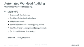 11 ©	2016	CA.	ALL	RIGHTS	RESERVED.@CAWORLD				#CAWORLD
Automated	Workload	Auditing
§ Monitors
§ Orphaned/Broken	Externals
§ Too	Many	Active	Application	Gens
§ APPLWAIT	statuses
§ Schedules	not	loaded	- Not	triggering	events
§ Workload	not	processing	(least	1	job	per	minute)
§ Service	monitors	on	Unix	Servers
See	next	2	slides	for	queries
Worry	Free	Workload	Processing
 