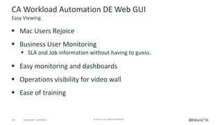 14 ©	2016	CA.	ALL	RIGHTS	RESERVED.@CAWORLD				#CAWORLD
CA	Workload	Automation	DE	Web	GUI
§ Mac	Users	Rejoice
§ Business	User	Monitoring
§ SLA	and	Job	information	without	having	to	guess.		
§ Easy	monitoring	and	dashboards
§ Operations	visibility	for	video	wall
§ Ease	of	training
Easy	Viewing
 