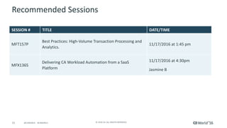 15 ©	2016	CA.	ALL	RIGHTS	RESERVED.@CAWORLD				#CAWORLD
Recommended	Sessions
SESSION	# TITLE DATE/TIME
MFT157P	
Best	Practices:	High-Volume	Transaction	Processing	and	
Analytics.
11/17/2016	at	1:45	pm
MFX136S
Delivering	CA	Workload	Automation	from	a	SaaS	
Platform
11/17/2016	at	4:30pm
Jasmine	B
 