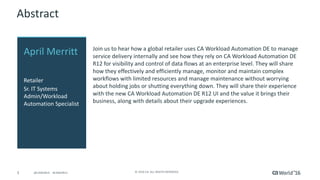 3 ©	2016	CA.	ALL	RIGHTS	RESERVED.@CAWORLD				#CAWORLD
Abstract
Join	us	to	hear	how	a	global	retailer	uses	CA	Workload	Automation	DE	to	manage	
service	delivery	internally	and	see	how	they	rely	on	CA	Workload	Automation	DE	
R12	for	visibility	and	control	of	data	flows	at	an	enterprise	level.	They	will	share	
how	they	effectively	and	efficiently	manage,	monitor	and	maintain	complex	
workflows	with	limited	resources	and	manage	maintenance	without	worrying	
about	holding	jobs	or	shutting	everything	down.	They	will	share	their	experience	
with	the	new	CA	Workload	Automation	DE	R12	UI	and	the	value	it	brings	their	
business,	along	with	details	about	their	upgrade	experiences.
April	Merritt
Retailer
Sr.	IT	Systems		
Admin/Workload	
Automation	Specialist
 