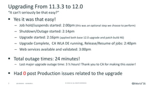 7 ©	2016	CA.	ALL	RIGHTS	RESERVED.@CAWORLD				#CAWORLD
Upgrading	From	11.3.3	to	12.0
§ Yes	it	was	that	easy!	
– Job	hold/suspends	started:	2:00pm (this	was	an	optional	step	we	choose	to	perform)	
– Shutdown/Outage	started:	2:14pm
– Upgrade	started:	2:16pm	(applied	both	base	12.0	upgrade	and	patch	build	46)
– Upgrade	Complete,		CA	WLA	DE	running,	Release/Resume	of	jobs:	2:40pm
– Web	services	available	and	validated:	3:00pm
§ Total	outage	times:	24	minutes!
– Last	major	upgrade	outage	time:	3	½	hours!	Thank	you	to	CA	for	making	this	easier!
§ Had	0	post	Production	issues	related	to	the	upgrade
“It	can’t	seriously	be	that	easy?”
 