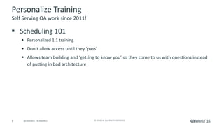 8 ©	2016	CA.	ALL	RIGHTS	RESERVED.@CAWORLD				#CAWORLD
Personalize	Training
§ Scheduling	101
§ Personalized	1:1	training
§ Don’t	allow	access	until	they	‘pass’
§ Allows	team	building	and	‘getting	to	know	you’	so	they	come	to	us	with	questions	instead	
of	putting	in	bad	architecture
Self	Serving	QA	work	since	2011!
 