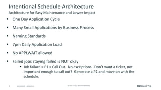 9 ©	2016	CA.	ALL	RIGHTS	RESERVED.@CAWORLD				#CAWORLD
Intentional	Schedule	Architecture
§ One	Day	Application	Cycle
§ Many	Small	Applications	by	Business	Process
§ Naming	Standards
§ 7pm	Daily	Application	Load
§ No	APPLWAIT	allowed
§ Failed	jobs	staying	failed	is	NOT	okay
§ Job	failure	=	P1	=	Call	Out.		No	exceptions.		Don’t	want	a	ticket,	not	
important	enough	to	call	out?		Generate	a	P2	and	move	on	with	the	
schedule.	
Architecture	for	Easy	Maintenance	and	Lower	Impact
 