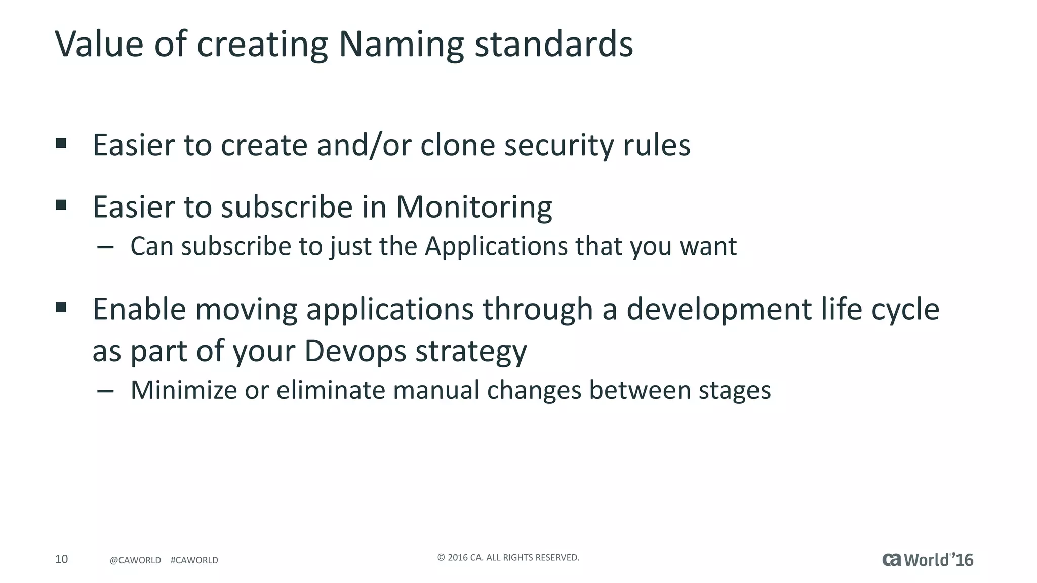 10 ©	2016	CA.	ALL	RIGHTS	RESERVED.@CAWORLD				#CAWORLD
Value	of	creating	Naming	standards
§ Easier	to	create	and/or	clone	security	rules
§ Easier	to	subscribe	in	Monitoring
– Can	subscribe	to	just	the	Applications	that	you	want
§ Enable	moving	applications	through	a	development	life	cycle	
as	part	of	your	Devops strategy
– Minimize	or	eliminate	manual	changes	between	stages
 